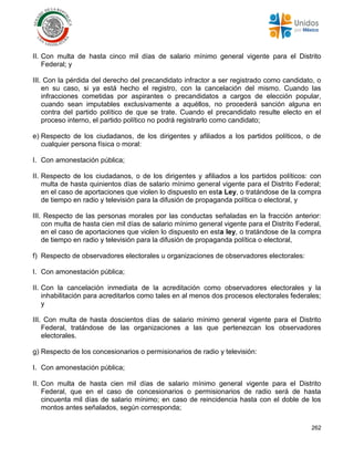 262
II. Con multa de hasta cinco mil días de salario mínimo general vigente para el Distrito
Federal; y
III. Con la pérdida del derecho del precandidato infractor a ser registrado como candidato, o
en su caso, si ya está hecho el registro, con la cancelación del mismo. Cuando las
infracciones cometidas por aspirantes o precandidatos a cargos de elección popular,
cuando sean imputables exclusivamente a aquéllos, no procederá sanción alguna en
contra del partido político de que se trate. Cuando el precandidato resulte electo en el
proceso interno, el partido político no podrá registrarlo como candidato;
e) Respecto de los ciudadanos, de los dirigentes y afiliados a los partidos políticos, o de
cualquier persona física o moral:
I. Con amonestación pública;
II. Respecto de los ciudadanos, o de los dirigentes y afiliados a los partidos políticos: con
multa de hasta quinientos días de salario mínimo general vigente para el Distrito Federal;
en el caso de aportaciones que violen lo dispuesto en esta Ley, o tratándose de la compra
de tiempo en radio y televisión para la difusión de propaganda política o electoral, y
III. Respecto de las personas morales por las conductas señaladas en la fracción anterior:
con multa de hasta cien mil días de salario mínimo general vigente para el Distrito Federal,
en el caso de aportaciones que violen lo dispuesto en esta ley, o tratándose de la compra
de tiempo en radio y televisión para la difusión de propaganda política o electoral,
f) Respecto de observadores electorales u organizaciones de observadores electorales:
I. Con amonestación pública;
II. Con la cancelación inmediata de la acreditación como observadores electorales y la
inhabilitación para acreditarlos como tales en al menos dos procesos electorales federales;
y
III. Con multa de hasta doscientos días de salario mínimo general vigente para el Distrito
Federal, tratándose de las organizaciones a las que pertenezcan los observadores
electorales.
g) Respecto de los concesionarios o permisionarios de radio y televisión:
I. Con amonestación pública;
II. Con multa de hasta cien mil días de salario mínimo general vigente para el Distrito
Federal, que en el caso de concesionarios o permisionarios de radio será de hasta
cincuenta mil días de salario mínimo; en caso de reincidencia hasta con el doble de los
montos antes señalados, según corresponda;
 