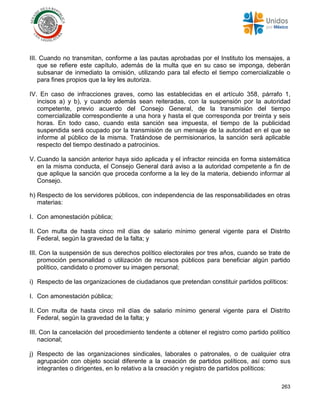 263
III. Cuando no transmitan, conforme a las pautas aprobadas por el Instituto los mensajes, a
que se refiere este capítulo, además de la multa que en su caso se imponga, deberán
subsanar de inmediato la omisión, utilizando para tal efecto el tiempo comercializable o
para fines propios que la ley les autoriza.
IV. En caso de infracciones graves, como las establecidas en el artículo 358, párrafo 1,
incisos a) y b), y cuando además sean reiteradas, con la suspensión por la autoridad
competente, previo acuerdo del Consejo General, de la transmisión del tiempo
comercializable correspondiente a una hora y hasta el que corresponda por treinta y seis
horas. En todo caso, cuando esta sanción sea impuesta, el tiempo de la publicidad
suspendida será ocupado por la transmisión de un mensaje de la autoridad en el que se
informe al público de la misma. Tratándose de permisionarios, la sanción será aplicable
respecto del tiempo destinado a patrocinios.
V. Cuando la sanción anterior haya sido aplicada y el infractor reincida en forma sistemática
en la misma conducta, el Consejo General dará aviso a la autoridad competente a fin de
que aplique la sanción que proceda conforme a la ley de la materia, debiendo informar al
Consejo.
h) Respecto de los servidores públicos, con independencia de las responsabilidades en otras
materias:
I. Con amonestación pública;
II. Con multa de hasta cinco mil días de salario mínimo general vigente para el Distrito
Federal, según la gravedad de la falta; y
III. Con la suspensión de sus derechos político electorales por tres años, cuando se trate de
promoción personalidad o utilización de recursos públicos para beneficiar algún partido
político, candidato o promover su imagen personal;
i) Respecto de las organizaciones de ciudadanos que pretendan constituir partidos políticos:
I. Con amonestación pública;
II. Con multa de hasta cinco mil días de salario mínimo general vigente para el Distrito
Federal, según la gravedad de la falta; y
III. Con la cancelación del procedimiento tendente a obtener el registro como partido político
nacional;
j) Respecto de las organizaciones sindicales, laborales o patronales, o de cualquier otra
agrupación con objeto social diferente a la creación de partidos políticos, así como sus
integrantes o dirigentes, en lo relativo a la creación y registro de partidos políticos:
 