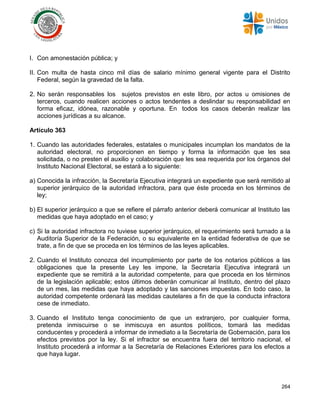 264
I. Con amonestación pública; y
II. Con multa de hasta cinco mil días de salario mínimo general vigente para el Distrito
Federal, según la gravedad de la falta.
2. No serán responsables los sujetos previstos en este libro, por actos u omisiones de
terceros, cuando realicen acciones o actos tendentes a deslindar su responsabilidad en
forma eficaz, idónea, razonable y oportuna. En todos los casos deberán realizar las
acciones jurídicas a su alcance.
Artículo 363
1. Cuando las autoridades federales, estatales o municipales incumplan los mandatos de la
autoridad electoral, no proporcionen en tiempo y forma la información que les sea
solicitada, o no presten el auxilio y colaboración que les sea requerida por los órganos del
Instituto Nacional Electoral, se estará a lo siguiente:
a) Conocida la infracción, la Secretaría Ejecutiva integrará un expediente que será remitido al
superior jerárquico de la autoridad infractora, para que éste proceda en los términos de
ley;
b) El superior jerárquico a que se refiere el párrafo anterior deberá comunicar al Instituto las
medidas que haya adoptado en el caso; y
c) Si la autoridad infractora no tuviese superior jerárquico, el requerimiento será turnado a la
Auditoría Superior de la Federación, o su equivalente en la entidad federativa de que se
trate, a fin de que se proceda en los términos de las leyes aplicables.
2. Cuando el Instituto conozca del incumplimiento por parte de los notarios públicos a las
obligaciones que la presente Ley les impone, la Secretaría Ejecutiva integrará un
expediente que se remitirá a la autoridad competente, para que proceda en los términos
de la legislación aplicable; estos últimos deberán comunicar al Instituto, dentro del plazo
de un mes, las medidas que haya adoptado y las sanciones impuestas. En todo caso, la
autoridad competente ordenará las medidas cautelares a fin de que la conducta infractora
cese de inmediato.
3. Cuando el Instituto tenga conocimiento de que un extranjero, por cualquier forma,
pretenda inmiscuirse o se inmiscuya en asuntos políticos, tomará las medidas
conducentes y procederá a informar de inmediato a la Secretaría de Gobernación, para los
efectos previstos por la ley. Si el infractor se encuentra fuera del territorio nacional, el
Instituto procederá a informar a la Secretaría de Relaciones Exteriores para los efectos a
que haya lugar.
 