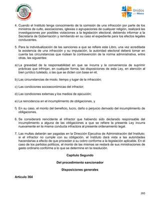 265
4. Cuando el Instituto tenga conocimiento de la comisión de una infracción por parte de los
ministros de culto, asociaciones, iglesias o agrupaciones de cualquier religión, realizará las
investigaciones por posibles violaciones a la legislación electoral, debiendo informar a la
Secretaría de Gobernación y remitiendo en su caso el expediente para los efectos legales
conducentes.
5. Para la individualización de las sanciones a que se refiere este Libro, una vez acreditada
la existencia de una infracción y su imputación, la autoridad electoral deberá tomar en
cuenta las circunstancias que rodean la contravención de la norma administrativa, entre
otras, las siguientes:
a) La gravedad de la responsabilidad en que se incurra y la conveniencia de suprimir
prácticas que infrinjan, en cualquier forma, las disposiciones de esta Ley, en atención al
bien jurídico tutelado, o las que se dicten con base en él;
b) Las circunstancias de modo, tiempo y lugar de la infracción;
c) Las condiciones socioeconómicas del infractor;
d) Las condiciones externas y los medios de ejecución;
e) La reincidencia en el incumplimiento de obligaciones, y
f) En su caso, el monto del beneficio, lucro, daño o perjuicio derivado del incumplimiento de
obligaciones.
6. Se considerará reincidente al infractor que habiendo sido declarado responsable del
incumplimiento a alguna de las obligaciones a que se refiere la presente Ley incurra
nuevamente en la misma conducta infractora al presente ordenamiento legal.
7. Las multas deberán ser pagadas en la Dirección Ejecutiva de Administración del Instituto;
si el infractor no cumple con su obligación, el Instituto dará vista a las autoridades
hacendarias a efecto de que procedan a su cobro conforme a la legislación aplicable. En el
caso de los partidos políticos, el monto de las mismas se restará de sus ministraciones de
gasto ordinario conforme a lo que se determine en la resolución.
Capítulo Segundo
Del procedimiento sancionador
Disposiciones generales
Artículo 364
 