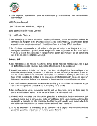 266
1. Son órganos competentes para la tramitación y sustanciación del procedimiento
sancionador:
a) El Consejo General;
b) La Comisión de Denuncias y Quejas, y
c) La Secretaría del Consejo General.
d) La Oficialía Electoral.
2. Los consejos y las juntas ejecutivas, locales y distritales, en sus respectivos ámbitos de
competencia, fungirán como órganos auxiliares, para la tramitación y sustanciación de los
procedimientos sancionadores, salvo lo establecido en el artículo 379 de esta Ley.
3. La Comisión mencionada en el inciso b) del párrafo anterior se integrará por cinco
consejeros electorales, quienes serán designados, para un periodo de dos años, por el
Consejo General. Sus sesiones y procedimientos serán determinados en el reglamento
que al efecto apruebe el propio Consejo.
Artículo 365
1. Las notificaciones se harán a más tardar dentro de los tres días hábiles siguientes al que
se dicten los acuerdos y surtirán sus efectos el mismo día de su realización.
2. Cuando un acuerdo entrañe una citación o un plazo para la práctica de una diligencia se
notificará personalmente, al menos con tres días hábiles de anticipación al día y hora en
que se haya de celebrar la actuación o audiencia. Las demás se harán por cédula que se
fijará en los estrados del Instituto o del órgano que emita la resolución de que se trate. En
todo caso, las que se dirijan a una autoridad u órgano partidario se notificarán por oficio.
3. Las notificaciones personales se realizarán en días y horas hábiles al interesado o por
conducto de la persona que éste haya autorizado para el efecto.
4. Las notificaciones serán personales cuando así se determine, pero, en todo caso, la
primera notificación a alguna de las partes se llevará de forma personal.
5. Cuando deba realizarse una notificación personal, el notificador deberá cerciorarse, por
cualquier medio, que la persona que deba ser notificada tiene su domicilio en el inmueble
designado y, después de ello, practicará la diligencia entregando copia autorizada de la
resolución correspondiente, de todo lo cual se asentará razón en autos.
6. Si no se encuentra al interesado en su domicilio se le dejará con cualquiera de las
personas que allí se encuentren un citatorio que contendrá:
 