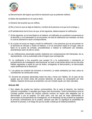 267
a) Denominación del órgano que dictó la resolución que se pretende notificar;
b) Datos del expediente en el cual se dictó;
c) Extracto del acuerdo que se notifica;
d) Día y hora en que se deja el citatorio y nombre de la persona a la que se le entrega; y
e) El señalamiento de la hora a la que, al día siguiente, deberá esperar la notificación.
7. Al día siguiente, en la hora fijada en el citatorio, el notificador se constituirá nuevamente en
el domicilio y si el interesado no se encuentra, se hará la notificación por estrados, de todo
lo cual se asentará la razón correspondiente.
8. Si a quien se busca se niega a recibir la notificación, o las personas que se encuentran en
el domicilio se rehúsan a recibir el citatorio, o no se encuentra nadie en el lugar, éste se
fijará en la puerta de entrada, procediéndose a realizar la notificación por estrados,
asentándose razón de ello en autos.
9. Las notificaciones personales podrán realizarse por comparecencia del interesado, de su
representante, o de su autorizado ante el órgano que corresponda.
10. La notificación a los acuerdos que pongan fin a la sustanciación o tramitación al
procedimiento de investigación será personal, se hará a más tardar dentro de los tres días
hábiles siguientes a aquel en que se dicten, entregando al denunciante y al denunciado
copia certificada de la resolución.
11. Los plazos se contarán de momento a momento y si están señalados por días, estos se
considerarán de veinticuatro horas.
12. Durante los procesos electorales todos los días y horas son hábiles. En el caso de las
quejas que se inicien antes del proceso electoral, los plazos se computarán por días
hábiles, respecto de las que se presenten una vez iniciado aquél, por días naturales.
Artículo 366
1. Son objeto de prueba los hechos controvertidos. No lo será el derecho, los hechos
notorios o imposibles, ni aquellos que hayan sido reconocidos. Tanto la Secretaría como el
Consejo podrán invocar los hechos notorios aunque no hayan sido alegados por el
denunciado o por el quejoso. En todo caso, una vez que se haya apersonado el
denunciado al procedimiento de investigación, en el desahogo de las pruebas se respetará
el principio contradictorio de la prueba, siempre que ello no signifique la posibilidad de
demorar el proceso, o el riesgo de que se oculte o destruya el material probatorio.
 