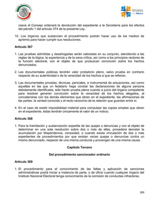 269
casos el Consejo ordenará la devolución del expediente a la Secretaría para los efectos
del párrafo 1 del artículo 374 de la presente Ley.
10. Los órganos que sustancien el procedimiento podrán hacer uso de los medios de
apremio para hacer cumplir sus resoluciones.
Artículo 367
1. Las pruebas admitidas y desahogadas serán valoradas en su conjunto, atendiendo a las
reglas de la lógica, la experiencia y de la sana crítica, así como a los principios rectores de
la función electoral, con el objeto de que produzcan convicción sobre los hechos
denunciados.
2. Las documentales públicas tendrán valor probatorio pleno, salvo prueba en contrario
respecto de su autenticidad o de la veracidad de los hechos a que se refieran.
3. Las documentales privadas, técnicas, periciales, e instrumental de actuaciones, así como
aquellas en las que un fedatario haga constar las declaraciones de alguna persona
debidamente identificada, sólo harán prueba plena cuando a juicio del órgano competente
para resolver generen convicción sobre la veracidad de los hechos alegados, al
concatenarse con los demás elementos que obren en el expediente, las afirmaciones de
las partes, la verdad conocida y el recto raciocinio de la relación que guardan entre sí.
4. En el caso de existir imposibilidad material para compulsar las copias simples que obren
en el expediente, éstas tendrán únicamente el valor de un indicio.
Artículo 368
1. Para la tramitación y sustanciación expedita de las quejas o denuncias y con el objeto de
determinar en una sola resolución sobre dos o más de ellas, procederá decretar la
acumulación por litispendencia, conexidad, o cuando exista vinculación de dos o más
expedientes de procedimientos por que existan varias quejas o denuncias contra un
mismo denunciado, respecto de una misma conducta y provengan de una misma causa.
Capítulo Tercero
Del procedimiento sancionador ordinario
Artículo 369
1. El procedimiento para el conocimiento de las faltas y aplicación de sanciones
administrativas podrá iniciar a instancia de parte, o de oficio cuando cualquier órgano del
Instituto Nacional Electoral tenga conocimiento de la comisión de conductas infractoras.
 