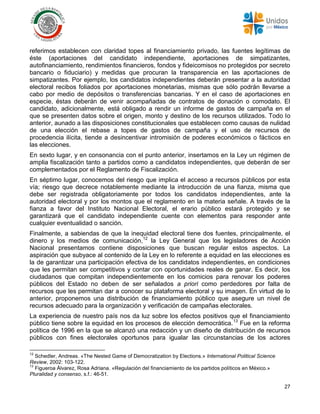 27
referimos establecen con claridad topes al financiamiento privado, las fuentes legítimas de
éste (aportaciones del candidato independiente, aportaciones de simpatizantes,
autofinanciamiento, rendimientos financieros, fondos y fideicomisos no protegidos por secreto
bancario o fiduciario) y medidas que procuran la transparencia en las aportaciones de
simpatizantes. Por ejemplo, los candidatos independientes deberán presentar a la autoridad
electoral recibos foliados por aportaciones monetarias, mismas que sólo podrán llevarse a
cabo por medio de depósitos o transferencias bancarias. Y en el caso de aportaciones en
especie, éstas deberán de venir acompañadas de contratos de donación o comodato. El
candidato, adicionalmente, está obligado a rendir un informe de gastos de campaña en el
que se presenten datos sobre el origen, monto y destino de los recursos utilizados. Todo lo
anterior, aunado a las disposiciones constitucionales que establecen como causas de nulidad
de una elección el rebase a topes de gastos de campaña y el uso de recursos de
procedencia ilícita, tiende a desincentivar intromisión de poderes económicos o fácticos en
las elecciones.
En sexto lugar, y en consonancia con el punto anterior, insertamos en la Ley un régimen de
amplia fiscalización tanto a partidos como a candidatos independientes, que deberán de ser
complementados por el Reglamento de Fiscalización.
En séptimo lugar, conocemos del riesgo que implica el acceso a recursos públicos por esta
vía; riesgo que decrece notablemente mediante la introducción de una fianza, misma que
debe ser registrada obligatoriamente por todos los candidatos independientes, ante la
autoridad electoral y por los montos que el reglamento en la materia señale. A través de la
fianza a favor del Instituto Nacional Electoral, el erario público estará protegido y se
garantizará que el candidato independiente cuente con elementos para responder ante
cualquier eventualidad o sanción.
Finalmente, a sabiendas de que la inequidad electoral tiene dos fuentes, principalmente, el
dinero y los medios de comunicación,12
la Ley General que los legisladores de Acción
Nacional presentamos contiene disposiciones que buscan regular estos aspectos. La
aspiración que subyace al contenido de la Ley en lo referente a equidad en las elecciones es
la de garantizar una participación efectiva de los candidatos independientes, en condiciones
que les permitan ser competitivos y contar con oportunidades reales de ganar. Es decir, los
ciudadanos que compitan independientemente en los comicios para renovar los poderes
públicos del Estado no deben de ser señalados a priori como perdedores por falta de
recursos que les permitan dar a conocer su plataforma electoral y su imagen. En virtud de lo
anterior, proponemos una distribución de financiamiento público que asegure un nivel de
recursos adecuado para la organización y verificación de campañas electorales.
La experiencia de nuestro país nos da luz sobre los efectos positivos que el financiamiento
público tiene sobre la equidad en los procesos de elección democrática.13
Fue en la reforma
política de 1996 en la que se alcanzó una redacción y un diseño de distribución de recursos
públicos con fines electorales oportunos para igualar las circunstancias de los actores
12
Schedler, Andreas. «The Nested Game of Democratization by Elections.» International Political Science
Review, 2002: 103-122.
13
Figueroa Álvarez, Rosa Adriana. «Regulación del financiamiento de los partidos políticos en México.»
Pluralidad y consenso, s.f.: 46-51.
 