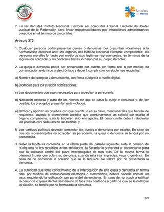 270
2. La facultad del Instituto Nacional Electoral así como del Tribunal Electoral del Poder
Judicial de la Federación para fincar responsabilidades por infracciones administrativas
prescribe en el término de cinco años.
Artículo 370
1. Cualquier persona podrá presentar quejas o denuncias por presuntas violaciones a la
normatividad electoral ante los órganos del Instituto Nacional Electoral competentes; las
personas morales lo harán por medio de sus legítimos representantes, en términos de la
legislación aplicable, y las personas físicas lo harán por su propio derecho.
2. La queja o denuncia podrá ser presentada por escrito, en forma oral o por medios de
comunicación eléctricos o electrónicos y deberá cumplir con los siguientes requisitos:
a) Nombre del quejoso o denunciante, con firma autógrafa o huella digital;
b) Domicilio para oír y recibir notificaciones;
c) Los documentos que sean necesarios para acreditar la personería;
d) Narración expresa y clara de los hechos en que se basa la queja o denuncia y, de ser
posible, los preceptos presuntamente violados;
e) Ofrecer y aportar las pruebas con que cuente; o en su caso, mencionar las que habrán de
requerirse, cuando el promovente acredite que oportunamente las solicitó por escrito al
órgano competente, y no le hubieren sido entregadas. El denunciante deberá relacionar
las pruebas con cada uno de los hechos; y
f) Los partidos políticos deberán presentar las quejas o denuncias por escrito. En caso de
que los representantes no acrediten su personería, la queja o denuncia se tendrá por no
presentada.
3. Salvo la hipótesis contenida en la última parte del párrafo siguiente, ante la omisión de
cualquiera de los requisitos antes señalados, la Secretaría prevendrá al denunciante para
que la subsane dentro del plazo improrrogable de tres días. De la misma forma lo
prevendrá para que aclare su denuncia, cuando ésta sea imprecisa, vaga o genérica. En
caso de no enmendar la omisión que se le requiera, se tendrá por no presentada la
denuncia.
4. La autoridad que tome conocimiento de la interposición de una queja o denuncia en forma
oral, por medios de comunicación eléctricos o electrónicos, deberá hacerla constar en
acta, requiriendo la ratificación por parte del denunciante. En caso de no acudir a ratificar
la denuncia o queja dentro del término de tres días contados a partir de que se le notifique
la citación, se tendrá por no formulada la denuncia.
 