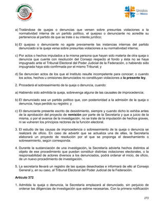 272
a) Tratándose de quejas o denuncias que versen sobre presuntas violaciones a la
normatividad interna de un partido político, el quejoso o denunciante no acredite su
pertenencia al partido de que se trate o su interés jurídico;
b) El quejoso o denunciante no agote previamente las instancias internas del partido
denunciado si la queja versa sobre presuntas violaciones a su normatividad interna;
c) Por actos o hechos imputados a la misma persona que hayan sido materia de otra queja o
denuncia que cuente con resolución del Consejo respecto al fondo y ésta no se haya
impugnado ante el Tribunal Electoral del Poder Judicial de la Federación, o habiendo sido
impugnada haya sido confirmada por el mismo Tribunal; y
d) Se denuncien actos de los que el Instituto resulte incompetente para conocer; o cuando
los actos, hechos u omisiones denunciados no constituyan violaciones a la presente ley.
2. Procederá el sobreseimiento de la queja o denuncia, cuando:
a) Habiendo sido admitida la queja, sobrevenga alguna de las causales de improcedencia;
b) El denunciado sea un partido político que, con posterioridad a la admisión de la queja o
denuncia, haya perdido su registro; y
c) El denunciante presente escrito de desistimiento, siempre y cuando dicho lo exhiba antes
de la aprobación del proyecto de remisión por parte de la Secretaría y que a juicio de la
misma, o por el avance de la investigación, no se trate de la imputación de hechos graves,
ni se vulneren los principios rectores de la función electoral.
3. El estudio de las causas de improcedencia o sobreseimiento de la queja o denuncia se
realizará de oficio. En caso de advertir que se actualiza una de ellas, la Secretaría
elaborará un proyecto de resolución por el que se proponga el desechamiento o
sobreseimiento, según corresponda.
4. Durante la sustanciación de una investigación, la Secretaría advierta hechos distintos al
objeto de ese procedimiento que puedan constituir distintas violaciones electorales, o la
responsabilidad de actores diversos a los denunciados, podrá ordenar el inicio, de oficio,
de un nuevo procedimiento de investigación.
5. La secretaría llevará un registro de las quejas desechadas e informará de ello al Consejo
General y, en su caso, al Tribunal Electoral del Poder Judicial de la Federación.
Artículo 372
1. Admitida la queja o denuncia, la Secretaría emplazará al denunciado, sin perjuicio de
ordenar las diligencias de investigación que estime necesarias. Con la primera notificación
 