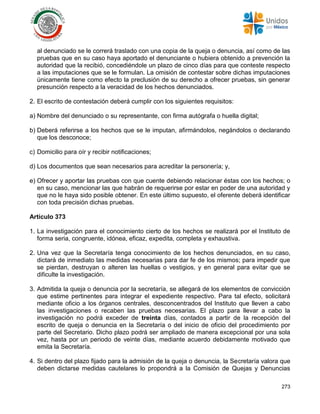 273
al denunciado se le correrá traslado con una copia de la queja o denuncia, así como de las
pruebas que en su caso haya aportado el denunciante o hubiera obtenido a prevención la
autoridad que la recibió, concediéndole un plazo de cinco días para que conteste respecto
a las imputaciones que se le formulan. La omisión de contestar sobre dichas imputaciones
únicamente tiene como efecto la preclusión de su derecho a ofrecer pruebas, sin generar
presunción respecto a la veracidad de los hechos denunciados.
2. El escrito de contestación deberá cumplir con los siguientes requisitos:
a) Nombre del denunciado o su representante, con firma autógrafa o huella digital;
b) Deberá referirse a los hechos que se le imputan, afirmándolos, negándolos o declarando
que los desconoce;
c) Domicilio para oír y recibir notificaciones;
d) Los documentos que sean necesarios para acreditar la personería; y,
e) Ofrecer y aportar las pruebas con que cuente debiendo relacionar éstas con los hechos; o
en su caso, mencionar las que habrán de requerirse por estar en poder de una autoridad y
que no le haya sido posible obtener. En este último supuesto, el oferente deberá identificar
con toda precisión dichas pruebas.
Artículo 373
1. La investigación para el conocimiento cierto de los hechos se realizará por el Instituto de
forma seria, congruente, idónea, eficaz, expedita, completa y exhaustiva.
2. Una vez que la Secretaría tenga conocimiento de los hechos denunciados, en su caso,
dictará de inmediato las medidas necesarias para dar fe de los mismos; para impedir que
se pierdan, destruyan o alteren las huellas o vestigios, y en general para evitar que se
dificulte la investigación.
3. Admitida la queja o denuncia por la secretaría, se allegará de los elementos de convicción
que estime pertinentes para integrar el expediente respectivo. Para tal efecto, solicitará
mediante oficio a los órganos centrales, desconcentrados del Instituto que lleven a cabo
las investigaciones o recaben las pruebas necesarias. El plazo para llevar a cabo la
investigación no podrá exceder de treinta días, contados a partir de la recepción del
escrito de queja o denuncia en la Secretaría o del inicio de oficio del procedimiento por
parte del Secretario. Dicho plazo podrá ser ampliado de manera excepcional por una sola
vez, hasta por un periodo de veinte días, mediante acuerdo debidamente motivado que
emita la Secretaría.
4. Si dentro del plazo fijado para la admisión de la queja o denuncia, la Secretaría valora que
deben dictarse medidas cautelares lo propondrá a la Comisión de Quejas y Denuncias
 