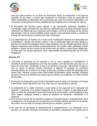 274
para que esta resuelva, en un plazo de veinticuatro horas, lo conducente, a fin lograr la
cesación de los actos o hechos que constituyan la infracción, evitar la producción de
daños irreparables, la afectación de los principios que rigen los procesos electorales, o la
vulneración de los bienes jurídicos tutelados por las disposiciones contenidas en esta ley.
5. El Secretario del Consejo podrá solicitar a las autoridades federales, estatales o
municipales, según corresponda, los informes, certificaciones o el apoyo necesario para la
realización de diligencias que coadyuven para indagar y verificar la certeza de los hechos
denunciados. Con la misma finalidad podrá requerir a las personas físicas y morales la
entrega de informaciones y pruebas que sean necesarias.
6. Las diligencias que se realicen en el curso de la investigación deberán ser efectuadas por
la Secretaría, a través del servidor público o por el apoderado legal que éste designe a
petición por escrito de cualquiera de los antes señalados, por los vocales ejecutivos de los
órganos respectivos del Instituto; excepcionalmente, los vocales antes señalados podrán
designar a alguno de los vocales de las juntas para que lleven a cabo dichas diligencias.
En todo caso, los vocales ejecutivos serán responsables del debido ejercicio de la función
indagatoria.
Artículo 374
1. Concluido el desahogo de las pruebas y, en su caso, agotada la investigación, la
Secretaría pondrá el expediente a la vista del quejoso y del denunciado para que, en un
plazo de cinco días, manifiesten lo que a su derecho convenga. Transcurrido el plazo a
que se refiere el párrafo anterior procederá a elaborar el proyecto de resolución
correspondiente, en un término no mayor a diez días contados a partir del desahogo de la
última vista. Vencido el plazo antes mencionado el Secretario podrá ampliarlo mediante
acuerdo en el que se señalen las causas que lo motiven; la ampliación no podrá exceder
de diez días.
2. El proyecto de resolución que formule la Secretaría será enviado a la Comisión de Quejas
y Denuncias, dentro del término de cinco días, para su conocimiento y estudio.
3. El presidente de la citada Comisión, a más tardar al día siguiente de la recepción del
dictamen, convocará a los demás integrantes de la misma a sesión, la que deberá tener
lugar no antes de veinticuatro horas de la fecha de la convocatoria, con la finalidad de que
dicho órgano colegiado analice y valore el proyecto de resolución, atendiendo a lo
siguiente:
a) Si el primer proyecto de la Secretaría propone el desechamiento o sobreseimiento de la
investigación, o la imposición de una sanción y la Comisión está de acuerdo con el sentido
del mismo, será turnado al Consejo General para su estudio y votación;
b) En caso de no aprobarse el desechamiento o sobreseimiento, o la imposición de la
sanción, la Comisión devolverá el proyecto al Secretario, exponiendo las razones de su
 