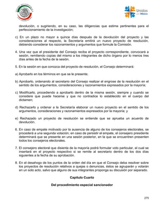 275
devolución, o sugiriendo, en su caso, las diligencias que estime pertinentes para el
perfeccionamiento de la investigación;
c) En un plazo no mayor a quince días después de la devolución del proyecto y las
consideraciones al respecto, la Secretaría emitirá un nuevo proyecto de resolución,
debiendo considerar los razonamientos y argumentos que formule la Comisión.
4. Una vez que el presidente del Consejo reciba el proyecto correspondiente, convocará a
sesión, remitiendo copias del mismo a los integrantes de dicho órgano por lo menos tres
días antes de la fecha de la sesión.
5. En la sesión en que conozca del proyecto de resolución, el Consejo determinará:
a) Aprobarlo en los términos en que se le presente;
b) Aprobarlo, ordenando al secretario del Consejo realizar el engrose de la resolución en el
sentido de los argumentos, consideraciones y razonamientos expresados por la mayoría;
c) Modificarlo, procediendo a aprobarlo dentro de la misma sesión, siempre y cuando se
considere que puede hacerse y que no contradice lo establecido en el cuerpo del
dictamen;
d) Rechazarlo y ordenar a la Secretaría elaborar un nuevo proyecto en el sentido de los
argumentos, consideraciones y razonamientos expresados por la mayoría; y
e) Rechazado un proyecto de resolución se entiende que se aprueba un acuerdo de
devolución.
6. En caso de empate motivado por la ausencia de alguno de los consejeros electorales, se
procederá a una segunda votación; en caso de persistir el empate, el consejero presidente
determinará que se presente en una sesión posterior, en la que se encuentren presenten
todos los consejeros electorales.
7. El consejero electoral que disienta de la mayoría podrá formular voto particular, el cual se
insertará en el proyecto respectivo si se remite al secretario dentro de los dos días
siguientes a la fecha de su aprobación.
8. En el desahogo de los puntos de la orden del día en que el Consejo deba resolver sobre
los proyectos de resolución relativos a quejas o denuncias, éstos se agruparán y votarán
en un solo acto, salvo que alguno de sus integrantes proponga su discusión por separado.
Capítulo Cuarto
Del procedimiento especial sancionador
 