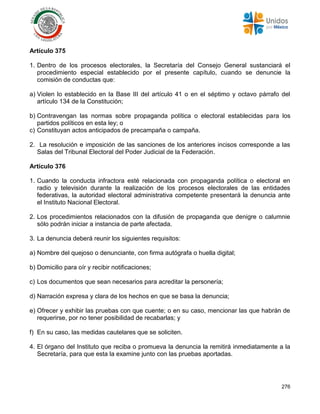 276
Artículo 375
1. Dentro de los procesos electorales, la Secretaría del Consejo General sustanciará el
procedimiento especial establecido por el presente capítulo, cuando se denuncie la
comisión de conductas que:
a) Violen lo establecido en la Base III del artículo 41 o en el séptimo y octavo párrafo del
artículo 134 de la Constitución;
b) Contravengan las normas sobre propaganda política o electoral establecidas para los
partidos políticos en esta ley; o
c) Constituyan actos anticipados de precampaña o campaña.
2. La resolución e imposición de las sanciones de los anteriores incisos corresponde a las
Salas del Tribunal Electoral del Poder Judicial de la Federación.
Artículo 376
1. Cuando la conducta infractora esté relacionada con propaganda política o electoral en
radio y televisión durante la realización de los procesos electorales de las entidades
federativas, la autoridad electoral administrativa competente presentará la denuncia ante
el Instituto Nacional Electoral.
2. Los procedimientos relacionados con la difusión de propaganda que denigre o calumnie
sólo podrán iniciar a instancia de parte afectada.
3. La denuncia deberá reunir los siguientes requisitos:
a) Nombre del quejoso o denunciante, con firma autógrafa o huella digital;
b) Domicilio para oír y recibir notificaciones;
c) Los documentos que sean necesarios para acreditar la personería;
d) Narración expresa y clara de los hechos en que se basa la denuncia;
e) Ofrecer y exhibir las pruebas con que cuente; o en su caso, mencionar las que habrán de
requerirse, por no tener posibilidad de recabarlas; y
f) En su caso, las medidas cautelares que se soliciten.
4. El órgano del Instituto que reciba o promueva la denuncia la remitirá inmediatamente a la
Secretaría, para que esta la examine junto con las pruebas aportadas.
 