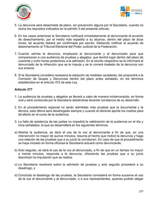 277
5. La denuncia será desechada de plano, sin prevención alguna por el Secretario, cuando no
reúna los requisitos indicados en el párrafo 3 del presente artículo.
6. En los casos anteriores la Secretaría notificará inmediatamente al denunciante el acuerdo
de desechamiento, por el medio más expedito a su alcance, dentro del plazo de doce
horas; tal acuerdo deberá ser confirmada por escrito. Debiendo notificar el acuerdo de
desechamiento al Tribunal Electoral del Poder Judicial de la Federación.
7. Cuando admita la denuncia, emplazará al denunciante y al denunciado para que
comparezcan a una audiencia de pruebas y alegatos, que tendrá lugar dentro del plazo de
cuarenta y ocho horas posteriores a la admisión. En el escrito respectivo se le informará al
denunciado de la infracción que se le imputa y se le correrá traslado de la denuncia con
sus anexos.
8. Si la Secretaría considera necesaria la adopción de medidas cautelares, las propondrá a la
Comisión de Quejas y Denuncias dentro del plazo antes señalado, en los términos
establecidos en el artículo 372 de esta Ley.
Artículo 377
1. La audiencia de pruebas y alegatos se llevará a cabo de manera ininterrumpida, en forma
oral y será conducida por la Secretaría debiéndose levantar constancia de su desarrollo.
2. En el procedimiento especial no serán admitidas más pruebas que la documental y la
técnica, esta última será desahogada siempre y cuando el oferente aporte los medios para
tal efecto en el curso de la audiencia.
3. La falta de asistencia de las partes no impedirá la celebración de la audiencia en el día y
hora señalados, la que se desarrollará en los siguientes términos:
a) Abierta la audiencia, se dará el uso de la voz al denunciante a fin de que, en una
intervención no mayor de quince minutos, resuma el hecho que motivó la denuncia y haga
una relación de las pruebas que a su juicio la corroboran. En caso de que el procedimiento
se haya iniciado en forma oficiosa la Secretaría actuará como denunciante;
b) Acto seguido, se dará el uso de la voz al denunciado, a fin de que en un tiempo no mayor
a treinta minutos, responda a la denuncia, ofreciendo las pruebas que a su juicio
desvirtúen la imputación que se realiza;
c) La Secretaría resolverá sobre la admisión de pruebas y acto seguido procederá a su
desahogo, y
d) Concluido el desahogo de las pruebas, la Secretaría concederá en forma sucesiva el uso
de la voz al denunciante y al denunciado, o a sus representantes, quienes podrán alegar
 