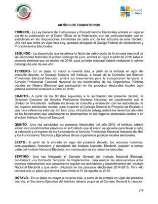 279
ARTÍCULOS TRANSITORIOS
PRIMERO.- La Ley General de Instituciones y Procedimientos Electorales entrará en vigor el
día de su publicación en el Diario Oficial de la Federación, con las particularidades que se
establecen en las disposiciones transitorias de cada uno de los artículos de este Decreto.
Una vez que entre en vigor esta Ley, quedará abrogado el Código Federal de Instituciones y
Procedimientos Electorales.
SEGUNDO.- La disposición que establece la fecha de celebración de la jornada electoral de
las elecciones federales el primer domingo de junio, entrará en vigor a partir de 2015 salvo el
proceso electoral que se realice en 2018, cuya jornada electoral deberá realizarse el primer
domingo de julio de ese año.
TERCERO.- En un plazo no mayor a noventa días, a partir de la entrada en vigor del
presente decreto, el Consejo General del Instituto, a través de la Comisión del Servicio
Profesional Electoral Nacional, emitirá los lineamientos para la incorporación temporal al
Servicio Profesional Electoral Nacional de los funcionarios de los Organismos Públicos
Locales en Materia Electoral que participarán en los procesos electorales locales cuya
jornada electoral se llevará a cabo en 2015.
CUARTO.- A partir de los 90 días siguientes a la aprobación del presente decreto, la
Dirección Ejecutiva del Servicio Profesional Electoral Nacional, en coordinación con la
Unidad de Vinculación, realizará las tareas de consulta y evaluación con las autoridades de
los órganos electorales locales, para proponer al Consejo General el Proyecto de Estatuto a
que hace referencia esta Ley. En todo caso, el Estatuto salvaguardará los derechos laborales
de los funcionarios que actualmente se desempeñan en los órganos electorales locales y en
el actual Instituto Nacional Electoral.
QUINTO.- Una vez concluidos los procesos electorales del año 2015, el Instituto deberá
iniciar los procedimientos previstos en el Estatuto que al efecto se apruebe para llevar a cabo
la selección y el ingreso de los funcionarios al Servicio Profesional Electoral Nacional del INE
y los Funcionarios Técnicos y Ejecutivos de los organismos públicos locales electorales.
SEXTO.- A partir de la entrada en vigor del presente decreto, los recursos humanos,
presupuestales, financiero y materiales del Instituto Nacional Electoral, pasarán a formar
parte del Instituto Nacional Electoral, sin menoscabo de los derechos laborales.
SÉPTIMO.- Una vez Integrado el Consejo General del Instituto Nacional Electoral,
conformará una Comisión Temporal de Reglamentos, para realizar las adecuaciones a los
diversos instrumentos que actualmente regulan las actividades y procedimientos del Instituto
Nacional Electoral y que serán utilizados en los procesos electorales 2014-2015. Para ello
contará con un plazo que tendrá como límite el 31 de agosto de 2014.
OCTAVO.- En un plazo no mayor a noventa días, a partir de la entrada en vigor del presente
decreto, el Secretario Ejecutivo del Instituto deberá proponer al Consejo General la creación
 