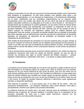 28
políticos involucrados. Es por ello que recurrimos al financiamiento público como instrumento
para fortalecer la competencia, no sólo entre partidos, sino también entre éstos y los
candidatos independientes. La Ley General de Instituciones y Procedimientos Electorales,
por lo tanto, establecerá que los candidatos independientes en su conjunto serán
considerados como una unidad más dentro del 30 por ciento del total de financiamiento
público (calculado conforme a lo estipulado en el inciso a), de la fracción II, del artículo 41
constitucional) que se distribuye en partes igualitarias, sin que dicho monto se incluya dentro
del financiamiento público que corresponde a los partidos. La asignación la hará, en los
procesos federales, el Consejo General del INE, mientras que en los locales la hará el
órgano superior de dirección del organismo público local en materia electoral que
corresponda. Para dar certeza, el proyecto de decreto también fija con claridad el porcentaje
del monto calculado que se destinará para cada tipo de elección (presidencial, de diputados
federales, de senadores, de ejecutivos de las entidades, de diputados locales o de
integrantes de ayuntamientos).
Este modelo de financiamiento de campañas con recursos públicos tiene una gran ventaja: la
de que sin importar el número de actores que se registren para participar en los procesos, el
monto no se infla, sino que sólo se distribuye de manera distinta. Es decir, el financiamiento
público está en función del salario mínimo y del padrón electoral, no del número de partidos o
candidatos.
Todo lo anteriormente expuesto busca el ejercicio efectivo derecho a ser votado de todos los
ciudadanos mexicanos para todos los cargos de elección popular, sin que por ello se
mermen los principios que rigen la función electoral del Estado mexicano – certeza,
legalidad, independencia y objetividad, entre otros – o se ejerza un gasto público excesivo.
XI. Fiscalización
La equidad en los procesos electorales es uno de los más grandes y añejos reclamos que ha
sido formulados en el sistema político de nuestro país, dada la historia que nos precede;
reclamos en los que Acción Nacional ha sido punta de lanza, pero que han hecho eco en
otras fuerzas políticas que los han suscrito. Con equidad nos referimos a un piso parejo para
todos los actores políticos que compiten por ocupar cargos de elección popular; a comicios
justos en los que se compita de uno a uno, en los que la balanza no se incline a favor de una
u otra fuerza. Al hablar de equidad hacemos referencia a elecciones cuyas regulaciones
permitan un desarrollo equilibrado.
Para alcanzar la equidad – a la que parece que, en el mejor de los casos, sólo nos
acercamos asintóticamente – es necesario reflexionar sobre varios factores, entre ellos y
principalmente, el dinero que ingresa a los procesos electorales.
La evidencia empírica de nuestro país y de otras naciones pone de manifiesto el nivel de
influencia que el ejercicio de recursos (públicos o privados) tiene en el desenlace de los
procesos comiciales. Es claro que a mayor poder económico, mayores son las
probabilidades de una fuerza política de ganar.
 