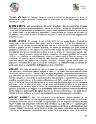 281
DÉCIMO SÉPTIMO.- El Consejo General deberá actualizar el Reglamento de Radio y
Televisión en materia electoral, a más tardar un mes antes del inicio del proceso electoral
federal 2014-2015.
DÉCIMO OCTAVO.- Los concesionarios de radio y televisión y los concesionarios de redes
públicas de telecomunicaciones deberán realizar las acciones necesarias para transmitir las
pautas que se les notifiquen atendiendo las disposiciones legales en la materia y conforme a
las disposiciones que establezca el reglamento correspondiente en materia de bloqueos de
las señales. El Consejo General establecerá el plazo a partir del cual estas disposiciones
entrarán en vigor.
DÉCIMO NOVENO.- El párrafo 5 del artículo 228 del abrogado Código Federal de
Instituciones y Procedimientos Electorales, que a la letra dice “5. Para los efectos de lo
dispuesto por el párrafo séptimo del artículo 134 de la Constitución, el informe anual de
labores o gestión de los servidores públicos, así como los mensajes que para darlos a
conocer se difundan en los medios de comunicación social, no serán considerados como
propaganda, siempre que la difusión se limite a una vez al año en estaciones y canales con
cobertura regional correspondiente al ámbito geográfico de responsabilidad del servidor
público y no exceda de los siete días anteriores y cinco posteriores a la fecha en que se rinda
el informe. En ningún caso la difusión de tales informes podrá tener fines electorales, ni
realizarse dentro del periodo de campaña electoral.”, seguirá vigente como parte del
dispositivo correlativo en la Ley General del Instituciones y Procedimientos Electorales en
tanto no se emita la Ley General de Propaganda Gubernamental.
VIGÉSIMO.- En tanto se expida la Ley en materia de réplica los partidos políticos, los
precandidatos y candidatos podrán ejercer el derecho de réplica que establece el primer
párrafo del artículo 6º de la Constitución y las leyes respectivas, respecto de la información
que presenten los medios de comunicación, cuando consideren que la misma ha deformado
hechos o situaciones referentes a sus actividades. Este derecho se ejercitará sin perjuicio de
aquellos correspondientes a las responsabilidades o al daño moral que se ocasionen en
términos de la ley que regule la materia de imprenta y de las disposiciones civiles y penales
aplicables. Para los efectos de esta Ley, el titular del derecho de réplica deberá agotar
primeramente la instancia ante el medio de comunicación respectivo, o demostrar que lo
solicitó a su favor y le fue negado. Las autoridades electorales deberán velar oportunamente
por la efectividad del derecho de réplica durante los procesos electorales, y en caso de ser
necesario deberá instaurar el procedimiento especial sancionador previsto en esta Ley.
VIGÉSIMO PRIMERO.- Los procedimientos administrativos, jurisdiccionales y de
fiscalización relacionados con las agrupaciones políticas y partidos políticos en las entidades
federativas, así como de sus militantes o simpatizantes, que los órganos electorales locales
hayan iniciado o se encuentren en trámite a la entrada en vigor de esta Ley, seguirán bajo la
competencia de los mismos, en atención a las disposiciones jurídicas y administrativas que
hubieran estado vigentes al momento de su inicio. Los gastos realizados por los partidos
políticos en las entidades federativas hasta antes de la entrada en vigor de la reforma
 