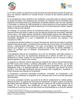 29
En el mismo sentido, es patente que el tipo de fuente de financiamiento privado de aquél que
gana una elección determina en muchas formas el sentido de las políticas públicas que
emprende.
En la búsqueda de mayor equidad en las contiendas y buscando aislar el quehacer político
de grupos de interés o de organizaciones criminales, los mexicanos hemos transitado hacia
esquemas de financiamiento y de fiscalización de partidos políticos cada vez más acabados
y funcionales. La reforma de 1996 representó un avance enorme en lo que respecta a estos
temas, lo que años más tarde permitió la alternancia en el Poder Ejecutivo Federal, situación
inédita en más de siete décadas.
Sin embargo, el renovado entorno de competencia política, los avances tecnológicos y las
diversas formas para darle la vuelta a la ley que algunos partidos han encontrado, presentan
nuevos retos y nos exigen diseños normativos e institucionales todavía más refinados. Así,
los sucesos que se presentaron durante los procesos de 2012 evidenciaron vacíos legales y
autoridades debilitadas en lo que a fiscalización de los recursos que ingresan a las
campañas se refiere.
La fiscalización electoral conlleva un conjunto de tareas por medio de las cuales la autoridad
electoral supervisa el origen y el destino de los recursos de los que hacen uso los diferentes
actores u organizaciones electorales.14
Con esto, se persiguen dos objetivos: (i) que los
recursos que ingresan a la competencia política no provengan de fuentes prohibidas o
ilícitas; (ii) constatar que se destinan, exclusivamente, a los fines previstos por la
normatividad.
Toda legislación debe de ser considerada a la luz de sus resultados, sean éstos positivos o
negativos. En ese tenor, las experiencias derivadas de la reforma de 2007 en lo que a
fiscalización se refiere, resultan en una evaluación ambivalente, que nos conduce a retomar
algunos aspectos y mejorar otros muchos.
La presente Ley General contiene disposiciones mediante las cuales el Grupo Parlamentario
del PAN busca evitar eventos y prácticas deleznables como el Caso Monex, que no sólo
generan cuestionamientos sobre la equidad de los procesos electorales, sino que también
deslegitiman tanto a la autoridad electoral, como a los gobiernos que deriven de dichos
procesos. Una adecuada fiscalización permite procesos más competitivos y equitativos, e
inhibe conductas que violentan la normatividad.
La fiscalización comprende actividades preventivas, normativas, de investigación y de
operación que contribuyen al resguardo de los principios ejes de las funciones electorales
administrativas.
Uno de los principales cambios, que parte de la reforma constitucional en materia político-
electoral de 2014, es regresar las funciones de fiscalización al órgano superior de dirección
del Instituto Nacional Electoral: el Consejo General, a través de una comisión temporal en la
materia. En su momento, esa modificación al texto de nuestra Carta Magna estuvo
sustentada por la premisa de que de esta manera la responsabilidad en un tema tan delicado
14
Instituto Federal Electoral. «El ABC de la fiscalización (a partidos políticos).» mayo de 2013.
http://www.ife.org.mx/docs/IFE-v2/CNCS/CNCS-IFE-Responde/2013/05%20Mayo/abcfisc/abc.pdf (último
acceso: 14 de marzo de 2014).
 