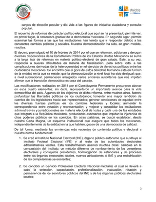 3
cargos de elección popular y dio vida a las figuras de iniciativa ciudadana y consulta
popular.
El recuento de reformas de carácter político-electoral que aquí se ha presentado permite ver,
en primer lugar, la naturaleza gradual de la democracia mexicana. En segundo lugar, permite
examinar las formas a las que las instituciones han tenido que ir responder debido a los
constantes cambios políticos y sociales. Nuestra democratización ha sido, en gran medida,
reactiva.
El decreto promulgado el 10 de febrero de 2014 por el que se reforman, adicionan y derogan
diversas disposiciones de la Constitución Política de los Estados Unidos Mexicanos se suma
a la larga lista de reformas en materia político-electoral de gran calado. Éste, a su vez,
respondió a nuevas dificultades en materia de fiscalización, pero sobre todo, a las
complicaciones derivadas de la heterogeneidad en el ejercicio de derechos políticos entre los
ciudadanos mexicanos. Se encontró que el goce de estos derechos humanos está en función
de la entidad en la que se reside; que la democratización a nivel local ha sido desigual; que,
a nivel subnacional, permanecen arraigados varios enclaves autoritarios que nos impiden
afirmar que la transición democrática es cosa del pasado.
Las modificaciones realizadas en 2014 por el Constituyente Permanente procuraron abonar
en esos cuatro elementos; sin duda, representaron un importante avance para la vida
democrática del país. Algunos de los objetivos de dicha reforma, entre muchos otros, fueron:
profundizar las libertades políticas de los ciudadanos; fomentar una mayor rendición de
cuentas de los legisladores hacia sus representados; generar condiciones de equidad entre
los diversas fuerzas políticas en los comicios federales y locales; aumentar la
correspondencia entre votación y representación; y mejorar y consolidar las instituciones
administrativas y jurisdiccionales en materia electoral de todas y cada una de las entidades
que integran a la República Mexicana, produciendo escenarios que impidan la injerencia de
otros poderes públicos en los comicios. En otras palabras, se buscó establecer, desde
nuestra Carta Magna, un esquema institucional que asegure que todos los mexicanos,
independientemente de la entidad en la que habiten, gocen de una democracia de calidad.
De tal forma, mediante las enmiendas más recientes de contenido político y electoral a
nuestra norma fundamental:
1. Se creó el Instituto Nacional Electoral (INE), órgano público autónomo que sustituye al
Instituto Federal Electoral (IFE) y al resto de las autoridades electorales
administrativas locales. Esta transformación acarreó muchas otras: cambios en la
composición del Instituto, un método diferente de nombramiento de los consejeros
electorales y consejeros presidentes, homologación de estándares y de procesos
entre los órganos electorales locales, nuevas atribuciones al INE y una redistribución
de las competencias ya existentes;
2. Se concibió un Servicio Profesional Electoral Nacional mediante el cual se llevará a
cabo la selección, capacitación, profesionalización, evaluación, rotación y
permanencia de los servidores públicos del INE y de los órganos públicos electorales
locales;
 