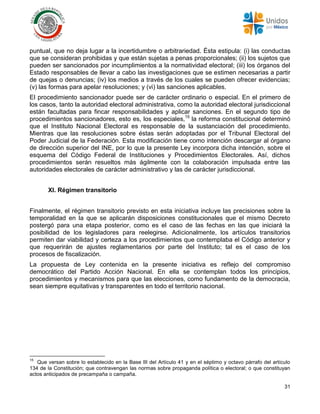 31
puntual, que no deja lugar a la incertidumbre o arbitrariedad. Ésta estipula: (i) las conductas
que se consideran prohibidas y que están sujetas a penas proporcionales; (ii) los sujetos que
pueden ser sancionados por incumplimientos a la normatividad electoral; (iii) los órganos del
Estado responsables de llevar a cabo las investigaciones que se estimen necesarias a partir
de quejas o denuncias; (iv) los medios a través de los cuales se pueden ofrecer evidencias;
(v) las formas para apelar resoluciones; y (vi) las sanciones aplicables.
El procedimiento sancionador puede ser de carácter ordinario o especial. En el primero de
los casos, tanto la autoridad electoral administrativa, como la autoridad electoral jurisdiccional
están facultadas para fincar responsabilidades y aplicar sanciones. En el segundo tipo de
procedimientos sancionadores, esto es, los especiales,15
la reforma constitucional determinó
que el Instituto Nacional Electoral es responsable de la sustanciación del procedimiento.
Mientras que las resoluciones sobre éstas serán adoptadas por el Tribunal Electoral del
Poder Judicial de la Federación. Esta modificación tiene como intención descargar al órgano
de dirección superior del INE, por lo que la presente Ley incorpora dicha intención, sobre el
esquema del Código Federal de Instituciones y Procedimientos Electorales. Así, dichos
procedimientos serán resueltos más ágilmente con la colaboración impulsada entre las
autoridades electorales de carácter administrativo y las de carácter jurisdiccional.
XI. Régimen transitorio
Finalmente, el régimen transitorio previsto en esta iniciativa incluye las precisiones sobre la
temporalidad en la que se aplicarán disposiciones constitucionales que el mismo Decreto
postergó para una etapa posterior, como es el caso de las fechas en las que iniciará la
posibilidad de los legisladores para reelegirse. Adicionalmente, los artículos transitorios
permiten dar viabilidad y certeza a los procedimientos que contemplaba el Código anterior y
que requerirán de ajustes reglamentarios por parte del Instituto; tal es el caso de los
procesos de fiscalización.
La propuesta de Ley contenida en la presente iniciativa es reflejo del compromiso
democrático del Partido Acción Nacional. En ella se contemplan todos los principios,
procedimientos y mecanismos para que las elecciones, como fundamento de la democracia,
sean siempre equitativas y transparentes en todo el territorio nacional.
15
Que versan sobre lo establecido en la Base III del Artículo 41 y en el séptimo y octavo párrafo del artículo
134 de la Constitución; que contravengan las normas sobre propaganda política o electoral; o que constituyan
actos anticipados de precampaña o campaña.
 