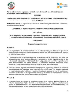32
Por lo anteriormente expuesto y fundado, sometemos a la consideración de esta
asamblea el presente Proyecto de
DECRETO
POR EL QUE SE EXPIDE LA LEY GENERAL DE INSTITUCIONES Y PROCEDIMIENTOS
ELECTORALES
ARTÍCULO ÚNICO.-Se expide la Ley General de Instituciones y Procedimientos Electorales,
en los términos siguientes:
LEY GENERAL DE INSTITUCIONES Y PROCEDIMIENTOS ELECTORALES
Libro primero
De la integración de los poderes Legislativo y Ejecutivo de la Unión y Ejecutivo,
Legislativo y Municipales de la entidades de la República y del Distrito Federal
Título primero
Disposiciones preliminares
Artículo 1
1. Las disposiciones de esta Ley General son de orden público y de observancia general en
el territorio nacional y para los ciudadanos mexicanos que ejerzan su derecho al sufragio
en el territorio extranjero.
2. La renovación de los poderes Ejecutivo y Legislativo de la Federación, así como las
correspondientes a los poderes Ejecutivo, Legislativo y de los Ayuntamientos en los
estados de la federación, y del Jefe de Gobierno, diputados a la Asamblea Legislativa y los
jefes delegacionales del Distrito Federal, se realizarán mediante elecciones libres,
auténticas y periódicas, mediante sufragio universal, libre, secreto y directo.
3. Esta Ley General regula la función estatal de preparar, organizar y conducir los procesos
electorales federales y locales, las actividades que corresponden a la autoridad electoral
en materia de consultas públicas e iniciativas ciudadanas, las otras formas de participación
ciudadana contenidas en las legislaciones locales, y los procesos internos de los partidos
políticos que lo soliciten para la elección de sus dirigencias.
Artículo 2
1. La aplicación de las normas de esta Ley corresponde al Instituto Nacional Electoral, al
Tribunal Electoral del Poder Judicial de la Federación, a los órganos jurisdiccionales
locales en materia electoral, a los Organismos Públicos Locales en Materia Electoral y a la
Cámara de Diputados, en sus respectivos ámbitos de competencia.
 