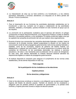 33
2. La interpretación de esta Ley se hará conforme a la Constitución y a los criterios
gramatical, sistemático y funcional, atendiendo a lo dispuesto en el último párrafo del
artículo 14 de la Constitución.
Artículo 3
1. Para el desempeño de sus funciones las autoridades electorales establecidas por la
Constitución y esta Ley, contarán con el apoyo y colaboración de las autoridades
federales, estatales y municipales, quienes brindarán en todo momento el apoyo que se
les requiera.
2. La promoción de la participación ciudadana para el ejercicio del derecho al sufragio
corresponde al Instituto Nacional Electoral, a los Organismos Públicos Locales en Materia
Electoral, a los partidos políticos y a los candidatos. El Instituto emitirá las reglas a las que
se sujetarán las campañas de promoción del voto que realicen otras organizaciones.
3. Durante el tiempo que comprendan las campañas electorales federales y locales, hasta la
conclusión de la jornada comicial, deberá suspenderse la difusión en los medios de
comunicación social de toda propaganda gubernamental, tanto de los poderes federales y
estatales, como de los municipios, órganos de gobierno del Distrito Federal, sus
delegaciones y cualquier otro ente público. Las únicas excepciones a lo anterior serán las
campañas de información de las autoridades electorales, las relativas a servicios
educativos y de salud, o las necesarias para la protección civil en casos de emergencia.
En todo caso, para efectos electorales el Instituto Nacional Electoral atenderá las
disposiciones legales en materia de propaganda gubernamental.
4. El Instituto dispondrá lo necesario para asegurar el cumplimiento de las normas antes
establecidas y de las demás dispuestas en esta Ley.
Título segundo
De la participación de los ciudadanos en las elecciones
Capítulo primero
De los derechos y obligaciones
Artículo 4
1. Votar en las elecciones constituye un derecho y una obligación que se ejerce para integrar
órganos del Estado de elección popular. También es derecho de los ciudadanos y
obligación para los partidos políticos la igualdad de oportunidades y la paridad entre
hombres y mujeres para tener acceso a cargos de elección popular.
 