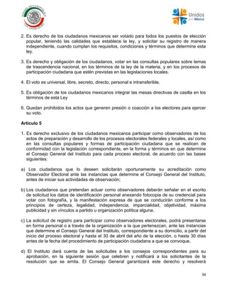 34
2. Es derecho de los ciudadanos mexicanos ser votado para todos los puestos de elección
popular, teniendo las calidades que establece la ley, y solicitar su registro de manera
independiente, cuando cumplan los requisitos, condiciones y términos que determine esta
ley.
3. Es derecho y obligación de los ciudadanos, votar en las consultas populares sobre temas
de trascendencia nacional, en los términos de la ley de la materia, y en los procesos de
participación ciudadana que estén previstas en las legislaciones locales.
4. El voto es universal, libre, secreto, directo, personal e intransferible.
5. Es obligación de los ciudadanos mexicanos integrar las mesas directivas de casilla en los
términos de esta Ley
6. Quedan prohibidos los actos que generen presión o coacción a los electores para ejercer
su voto.
Artículo 5
1. Es derecho exclusivo de los ciudadanos mexicanos participar como observadores de los
actos de preparación y desarrollo de los procesos electorales federales y locales, así como
en las consultas populares y formas de participación ciudadana que se realicen de
conformidad con la legislación correspondiente, en la forma y términos en que determine
el Consejo General del Instituto para cada proceso electoral, de acuerdo con las bases
siguientes:
a) Los ciudadanos que lo deseen solicitarán oportunamente su acreditación como
Observador Electoral ante las instancias que determine el Consejo General del Instituto,
antes de iniciar sus actividades de observación;
b) Los ciudadanos que pretendan actuar como observadores deberán señalar en el escrito
de solicitud los datos de identificación personal anexando fotocopia de su credencial para
votar con fotografía, y la manifestación expresa de que se conducirán conforme a los
principios de certeza, legalidad, independencia, imparcialidad, objetividad, máxima
publicidad y sin vínculos a partido u organización política alguna.
c) La solicitud de registro para participar como observadores electorales, podrá presentarse
en forma personal o a través de la organización a la que pertenezcan, ante las instancias
que determine el Consejo General del Instituto, correspondiente a su domicilio, a partir del
inicio del proceso electoral y hasta el 30 de abril del año de la elección, o hasta 30 días
antes de la fecha del procedimiento de participación ciudadana a que se convoque.
d) El Instituto dará cuenta de las solicitudes a los consejos correspondientes para su
aprobación, en la siguiente sesión que celebren y notificará a los solicitantes de la
resolución que se emita. El Consejo General garantizará este derecho y resolverá
 