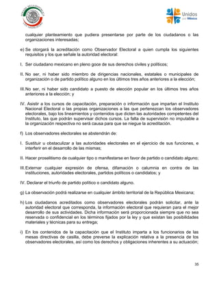 35
cualquier planteamiento que pudiera presentarse por parte de los ciudadanos o las
organizaciones interesadas;
e) Se otorgará la acreditación como Observador Electoral a quien cumpla los siguientes
requisitos y los que señale la autoridad electoral:
I. Ser ciudadano mexicano en pleno goce de sus derechos civiles y políticos;
II. No ser, ni haber sido miembro de dirigencias nacionales, estatales o municipales de
organización o de partido político alguno en los últimos tres años anteriores a la elección;
III.No ser, ni haber sido candidato a puesto de elección popular en los últimos tres años
anteriores a la elección; y
IV. Asistir a los cursos de capacitación, preparación o información que impartan el Instituto
Nacional Electoral o las propias organizaciones a las que pertenezcan los observadores
electorales, bajo los lineamientos y contenidos que dicten las autoridades competentes del
Instituto, las que podrán supervisar dichos cursos. La falta de supervisión no imputable a
la organización respectiva no será causa para que se niegue la acreditación.
f) Los observadores electorales se abstendrán de:
I. Sustituir u obstaculizar a las autoridades electorales en el ejercicio de sus funciones, e
interferir en el desarrollo de las mismas;
II. Hacer proselitismo de cualquier tipo o manifestarse en favor de partido o candidato alguno;
III.Externar cualquier expresión de ofensa, difamación o calumnia en contra de las
instituciones, autoridades electorales, partidos políticos o candidatos; y
IV. Declarar el triunfo de partido político o candidato alguno.
g) La observación podrá realizarse en cualquier ámbito territorial de la República Mexicana;
h) Los ciudadanos acreditados como observadores electorales podrán solicitar, ante la
autoridad electoral que corresponda, la información electoral que requieran para el mejor
desarrollo de sus actividades. Dicha información será proporcionada siempre que no sea
reservada o confidencial en los términos fijados por la ley y que existan las posibilidades
materiales y técnicas para su entrega;
i) En los contenidos de la capacitación que el Instituto imparta a los funcionarios de las
mesas directivas de casilla, debe preverse la explicación relativa a la presencia de los
observadores electorales, así como los derechos y obligaciones inherentes a su actuación;
 