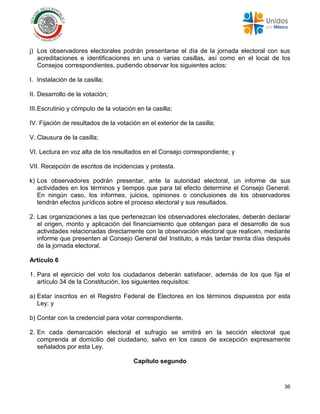 36
j) Los observadores electorales podrán presentarse el día de la jornada electoral con sus
acreditaciones e identificaciones en una o varias casillas, así como en el local de los
Consejos correspondientes, pudiendo observar los siguientes actos:
I. Instalación de la casilla;
II. Desarrollo de la votación;
III.Escrutinio y cómputo de la votación en la casilla;
IV. Fijación de resultados de la votación en el exterior de la casilla;
V. Clausura de la casilla;
VI. Lectura en voz alta de los resultados en el Consejo correspondiente; y
VII. Recepción de escritos de incidencias y protesta.
k) Los observadores podrán presentar, ante la autoridad electoral, un informe de sus
actividades en los términos y tiempos que para tal efecto determine el Consejo General.
En ningún caso, los informes, juicios, opiniones o conclusiones de los observadores
tendrán efectos jurídicos sobre el proceso electoral y sus resultados.
2. Las organizaciones a las que pertenezcan los observadores electorales, deberán declarar
el origen, monto y aplicación del financiamiento que obtengan para el desarrollo de sus
actividades relacionadas directamente con la observación electoral que realicen, mediante
informe que presenten al Consejo General del Instituto, a más tardar treinta días después
de la jornada electoral.
Artículo 6
1. Para el ejercicio del voto los ciudadanos deberán satisfacer, además de los que fija el
artículo 34 de la Constitución, los siguientes requisitos:
a) Estar inscritos en el Registro Federal de Electores en los términos dispuestos por esta
Ley; y
b) Contar con la credencial para votar correspondiente.
2. En cada demarcación electoral el sufragio se emitirá en la sección electoral que
comprenda al domicilio del ciudadano, salvo en los casos de excepción expresamente
señalados por esta Ley.
Capítulo segundo
 