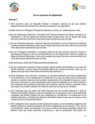 37
De los requisitos de elegibilidad
Artículo 7
1. Son requisitos para ser Diputado Federal o Senador, además de los que señalan
respectivamente los artículos 55 y 58 de la Constitución, los siguientes:
a) Estar inscrito en el Registro Federal de Electores y contar con credencial para votar;
b) No ser Magistrado Electoral o Secretario del Tribunal Electoral del Poder Judicial de la
Federación, o de los organismos jurisdiccionales locales salvo que se separe del cargo
dos años antes de la fecha de inicio del proceso electoral de que se trate;
c) No ser Secretario Ejecutivo o Director Ejecutivo del Instituto o de los Organismos Públicos
Locales en Materia Electoral, salvo que se separe del cargo dos años antes de la fecha de
inicio del proceso electoral de que se trate;
d) No ser Consejero Presidente o Consejero Electoral en los consejos General, locales o
distritales del Instituto, o de los correspondientes en los Organismos Públicos Locales en
Materia Electoral Electorales, salvo que se separe del cargo dos años antes de la fecha de
inicio del proceso electoral de que se trate;
e) No pertenecer al Servicio Profesional Electoral Nacional;
f) No ser presidente municipal o titular de algún órgano político-administrativo en el caso del
Distrito Federal, ni ejercer bajo circunstancia alguna las mismas funciones, salvo que se
separe del cargo tres meses antes de la fecha de la elección; y
g) Para reelegirse como Senador o Diputado se requerirá satisfacer los límites establecidos
en el Artículo 59, primer párrafo de la Constitución, en el que se define que los Senadores
podrán ser electos hasta por dos períodos consecutivos y los Diputados hasta por cuatro
períodos consecutivos y que la postulación sólo podrá ser realizada por el mismo partido o
por cualquiera de los partidos integrantes de la coalición que los hubieren postulado, salvo
que hayan renunciado o perdido su militancia antes de la mitad de su mandato.
2. Son requisitos para ser titular del Poder Ejecutivo de una entidad federativa o Jefe de
Gobierno del Distrito Federal, o para ser Diputado de un Congreso Local o de la Asamblea
Legislativa del Distrito Federal, los que establezca la Constitución, la Constitución de la
entidad respectiva, el Estatuto de Gobierno del Distrito Federal y los que se indican en los
incisos del a) al f) del párrafo anterior.
3. Para reelegirse como diputado de las legislaturas locales o de la Asamblea Legislativa del
Distrito Federal se requerirá satisfacer los límites establecidos en los Artículo 116 o 122 de
la Constitución, según corresponda, en el que se define que dichos diputados podrán ser
electos hasta por cuatro períodos consecutivos y que la postulación sólo podrá ser
 