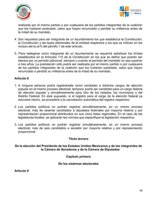 38
realizada por el mismo partido o por cualquiera de los partidos integrantes de la coalición
que los hubieren postulado, salvo que hayan renunciado o perdido su militancia antes de
la mitad de su mandato.
4. Son requisitos para ser integrante de un Ayuntamiento los que establezca la Constitución,
la Constitución y las leyes electorales de la entidad respectiva y los que se indican en los
incisos del a) al f) del párrafo 1 de este artículo.
5. Para reelegirse como integrante de un Ayuntamiento se requerirá satisfacer los límites
establecidos en el Artículos 115 de la Constitución en los que se define que podrán ser
electos por un período adicional, siempre y cuando el período del mandato no sea superior
a tres años. La postulación sólo podrá ser realizada por el mismo partido o por cualquiera
de los partidos integrantes de la coalición que los hubieren postulado, salvo que hayan
renunciado o perdido su militancia antes de la mitad de su mandato.
Artículo 8
1. A ninguna persona podrá registrársele como candidato a distintos cargos de elección
popular en el mismo proceso electoral; tampoco podrá ser candidato para un cargo federal
de elección popular y simultáneamente para otro de los estados, los municipios o del
Distrito Federal. En este supuesto, si el registro para el cargo de la elección federal ya
estuviere hecho, se procederá a la cancelación automática del registro respectivo.
2. Los partidos políticos no podrán registrar simultáneamente, en un mismo proceso
electoral, más de sesenta candidatos a diputados federales por mayoría relativa y por
representación proporcional distribuidos en sus cinco listas regionales. En el caso de las
legislaturas locales, se aplicarán las normas que especifique la legislación respectiva.
3. Los partidos políticos no podrán registrar simultáneamente, en un mismo proceso
electoral, más de seis candidatos a senador por mayoría relativa y por representación
proporcional.
Título tercero
De la elección del Presidente de los Estados Unidos Mexicanos y de los integrantes de
la Cámara de Senadores y de la Cámara de Diputados
Capítulo primero
De los sistemas electorales
Artículo 9
 