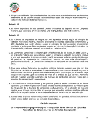 39
1. El ejercicio del Poder Ejecutivo Federal se deposita en un solo individuo que se denomina
Presidente de los Estados Unidos Mexicanos electo cada seis años por mayoría relativa y
voto directo de los ciudadanos mexicanos.
Artículo 10
1. El Poder Legislativo de los Estados Unidos Mexicanos se deposita en un Congreso
General, que se dividirá en dos Cámaras, una de Diputados y otra de Senadores.
Artículo 11
1. La Cámara de Diputados se integra por 300 diputados electos según el principio de
votación mayoritaria relativa, mediante el sistema de distritos electorales uninominales, y
200 diputados que serán electos según el principio de representación proporcional,
mediante el sistema de listas regionales votadas en circunscripciones plurinominales. La
Cámara de Diputados se renovará en su totalidad cada tres años.
2. La Cámara de Senadores se integrará por 128 senadores, de los cuales, en cada Estado y
en el Distrito Federal, dos serán electos según el principio de votación mayoritaria relativa
y uno será asignado a la primera minoría. Los 32 senadores restantes serán elegidos por
el principio de representación proporcional, votados en una sola circunscripción
plurinominal nacional. La Cámara de Senadores se renovará en su totalidad cada seis
años.
3. Para cada entidad federativa, los partidos políticos deberán registrar una lista con dos
fórmulas de candidatos a senadores. La senaduría de primera minoría le será asignada a
la fórmula de candidatos que encabece la lista del partido político que, por sí mismo, haya
ocupado el segundo lugar en número de votos en la entidad de que se trate. Asimismo
deberán registrar una lista nacional de 32 fórmulas de candidatos para ser votada por el
principio de representación proporcional.
4. Las candidaturas independientes y los partidos políticos serán considerados en forma
igualitaria y de orden de prelación en cada entidad federativa respecto de su votación para
la integración de la Cámara de Senadores, exclusivamente, en la elección de mayoría
relativa y por primera minoría. Sólo en caso de que un partido político o coalición obtenga
el triunfo de mayoría relativa le serán asignadas las dos senadurías por ese principio.
5. En las listas a que se refieren los párrafos anteriores, los partidos políticos señalarán el
orden en que deban aparecer las fórmulas de candidatos.
Capítulo segundo
De la representación proporcional para la integración de las cámaras de Diputados
Federales y de Senadores, y de las fórmulas de asignación
 