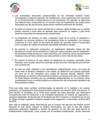 4
3. Las autoridades electorales jurisdiccionales de las entidades también fueron
homologadas en algunos aspectos. Se establecieron como organismos con autonomía
en su funcionamiento e independencia en sus decisiones. Por ejemplo, se determinó
que deberán estar compuestas por un número impar de magistrados, los cuales serán
nombrados por las dos terceras partes de los miembros presentes del Senado;
4. Se elevó el umbral (3 por ciento del total de la votación válida emitida) que un partido
político nacional o local debe de alcanzar para conservar su registro y para tener
derecho a diputados de representación proporcional;
5. La adquisición de tiempos en radio y televisión fuera de la norma, la recepción o
utilización de recursos públicos o de procedencia ilícita en campañas y los excesos
superiores al 5 por ciento de los topes de gastos de campaña fueron incorporados
como causales de nulidad en procesos electorales federales y locales;
6. Se autorizó la reelección consecutiva de legisladores federales (hasta por dos
períodos en el caso de los senadores y hasta por cuatro períodos para los diputados),
de diputados locales (hasta por cuatro períodos) y de miembros de los ayuntamientos
(hasta por dos períodos, siempre que cada período no dure más de tres años);
7. Se recorrió la fecha en la que habrán de celebrarse los procesos comiciales tanto
federales como locales, del primer domingo de julio al primer domingo de junio del año
que corresponda;
8. En aras de darle viabilidad a las candidaturas independientes como una forma de
hacer valer el derecho ciudadano a ser votado, se determinó que quienes participen
por esta vía en las campañas para cargos de elección popular, deberán tener
garantizando su derecho al financiamiento público y al acceso a la radio y la televisión.
La Carta Magna considera que los candidatos independientes, en su conjunto serán
considerados como un partido político en la distribución del componente igualitario del
financiamiento público.
Para que todos estos cambios constitucionales se plasmen en la realidad y se vuelvan
operativos, el Constituyente Permanente también adicionó una fracción XXIX-U al artículo 73
para facultar al Congreso de la Unión para expedir las leyes generales que distribuyan
competencias entre la Federación y las entidades federativas en materia de organismos y
procesos electorales. El decreto del 10 de febrero de 2014 incorporó un transitorio por el que
se obliga al Poder Legislativo Federal a expedir dicha legislación, a más tardar, el 30 de abril
de 2014.
Bien dice el politólogo Jesús Silva-Herzog que el corazón del discurso del Partido Acción
Nacional ha sido desde siempre el reclamo democrático, con todo lo que ello implica:
elecciones auténticas, legalidad y división de poderes. Es por ello que, para abonar al
fortalecimiento institucional y para cumplir con el mandato constitucional, Acción Nacional
 