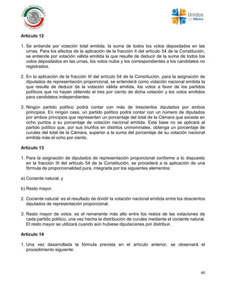 40
Artículo 12
1. Se entiende por votación total emitida, la suma de todos los votos depositados en las
urnas. Para los efectos de la aplicación de la fracción II del artículo 54 de la Constitución,
se entiende por votación válida emitida la que resulte de deducir de la suma de todos los
votos depositados en las urnas, los votos nulos y los correspondientes a los candidatos no
registrados.
2. En la aplicación de la fracción III del artículo 54 de la Constitución, para la asignación de
diputados de representación proporcional, se entenderá como votación nacional emitida la
que resulte de deducir de la votación válida emitida, los votos a favor de los partidos
políticos que no hayan obtenido el tres por ciento de dicha votación y los votos emitidos
para candidatos independientes.
3. Ningún partido político podrá contar con más de trescientos diputados por ambos
principios. En ningún caso, un partido político podrá contar con un número de diputados
por ambos principios que representen un porcentaje del total de la Cámara que exceda en
ocho puntos a su porcentaje de votación nacional emitida. Esta base no se aplicará al
partido político que, por sus triunfos en distritos uninominales, obtenga un porcentaje de
curules del total de la Cámara, superior a la suma del porcentaje de su votación nacional
emitida más el ocho por ciento.
Artículo 13
1. Para la asignación de diputados de representación proporcional conforme a lo dispuesto
en la fracción III del artículo 54 de la Constitución, se procederá a la aplicación de una
fórmula de proporcionalidad pura, integrada por los siguientes elementos:
a) Cociente natural; y
b) Resto mayor.
2. Cociente natural: es el resultado de dividir la votación nacional emitida entre los doscientos
diputados de representación proporcional.
3. Resto mayor de votos: es el remanente más alto entre los restos de las votaciones de
cada partido político, una vez hecha la distribución de curules mediante el cociente natural.
El resto mayor se utilizará cuando aún hubiese diputaciones por distribuir.
Artículo 14
1. Una vez desarrollada la fórmula prevista en el artículo anterior, se observará el
procedimiento siguiente:
 