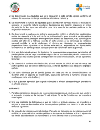 41
a) Se determinarán los diputados que se le asignarían a cada partido político, conforme al
número de veces que contenga su votación el cociente natural; y
b) Se determinará el número de diputados que se distribuirían por resto mayor, si después de
aplicarse el cociente natural quedaren diputaciones por repartir, siguiendo el orden
decreciente de los votos no utilizados para cada uno de los partidos políticos en la
asignación de curules.
2. Se determinará si es el caso de aplicar a algún partido político el o los límites establecidos
en las fracciones IV y V del artículo 54 de la Constitución, para lo cual al partido político
cuyo número de diputados por ambos principios exceda de trescientos, o su porcentaje de
curules del total de la Cámara exceda en ocho puntos a su porcentaje de votación
nacional emitida, le serán deducidos el número de diputados de representación
proporcional hasta ajustarse a los límites establecidos, asignándose las diputaciones
excedentes a los demás partidos políticos que no se ubiquen en estos supuestos.
3. Una vez deducido el número de diputados de representación proporcional excedentes, al
partido político que se haya ubicado en alguno de los supuestos del párrafo 2 anterior se
le asignarán las curules que les correspondan en cada circunscripción, en los siguientes
términos:
a) Se obtendrá el cociente de distribución, el cual resulta de dividir el total de votos del
partido político que se halle en este supuesto, entre las diputaciones a asignarse al propio
partido;
b) Los votos obtenidos por el partido político en cada una de las circunscripciones se
dividirán entre el cociente de distribución, asignando conforme a números enteros las
curules para cada una de ellas; y
c) Si aún quedaren diputados por asignar se utilizará el método del resto mayor, previsto en
el artículo anterior.
Artículo 15
1. Para la asignación de diputados de representación proporcional en el caso de que se diere
el supuesto previsto por la fracción VI del artículo 54 de la Constitución, se procederá
como sigue:
a) Una vez realizada la distribución a que se refiere el artículo anterior, se procederá a
asignar el resto de los curules a los demás partidos políticos con derecho a ello, en los
términos siguientes:
I. Se obtendrá la votación nacional efectiva. Para ello se deducirán de la votación nacional
emitida los votos del o los partidos políticos a los que se les hubiese aplicado alguno de
los límites establecidos en las fracciones IV o V del artículo 54 de la Constitución;
 