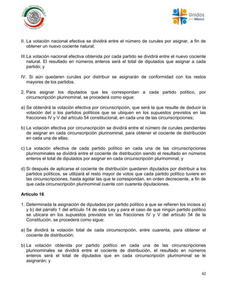42
II. La votación nacional efectiva se dividirá entre el número de curules por asignar, a fin de
obtener un nuevo cociente natural;
III.La votación nacional efectiva obtenida por cada partido se dividirá entre el nuevo cociente
natural. El resultado en números enteros será el total de diputados que asignar a cada
partido; y
IV. Si aún quedaren curules por distribuir se asignarán de conformidad con los restos
mayores de los partidos.
2. Para asignar los diputados que les correspondan a cada partido político, por
circunscripción plurinominal, se procederá como sigue:
a) Se obtendrá la votación efectiva por circunscripción, que será la que resulte de deducir la
votación del o los partidos políticos que se ubiquen en los supuestos previstos en las
fracciones IV y V del artículo 54 constitucional, en cada una de las circunscripciones;
b) La votación efectiva por circunscripción se dividirá entre el número de curules pendientes
de asignar en cada circunscripción plurinominal, para obtener el cociente de distribución
en cada una de ellas;
c) La votación efectiva de cada partido político en cada una de las circunscripciones
plurinominales se dividirá entre el cociente de distribución siendo el resultado en números
enteros el total de diputados por asignar en cada circunscripción plurinominal; y
d) Si después de aplicarse el cociente de distribución quedaren diputados por distribuir a los
partidos políticos, se utilizará el resto mayor de votos que cada partido político tuviere en
las circunscripciones, hasta agotar las que le correspondan, en orden decreciente, a fin de
que cada circunscripción plurinominal cuente con cuarenta diputaciones.
Artículo 16
1. Determinada la asignación de diputados por partido político a que se refieren los incisos a)
y b) del párrafo 1 del artículo 14 de esta Ley y para el caso de que ningún partido político
se ubicara en los supuestos previstos en las fracciones IV y V del artículo 54 de la
Constitución, se procederá como sigue:
a) Se dividirá la votación total de cada circunscripción, entre cuarenta, para obtener el
cociente de distribución;
b) La votación obtenida por partido político en cada una de las circunscripciones
plurinominales se dividirá entre el cociente de distribución, el resultado en números
enteros será el total de diputados que en cada circunscripción plurinominal se le
asignarán; y
 