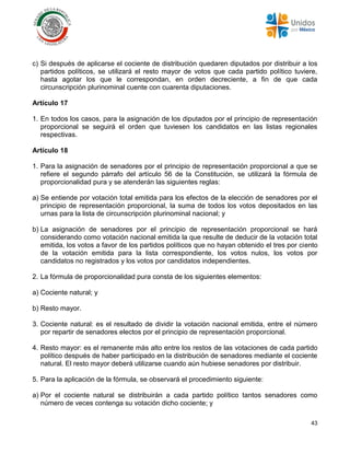 43
c) Si después de aplicarse el cociente de distribución quedaren diputados por distribuir a los
partidos políticos, se utilizará el resto mayor de votos que cada partido político tuviere,
hasta agotar los que le correspondan, en orden decreciente, a fin de que cada
circunscripción plurinominal cuente con cuarenta diputaciones.
Artículo 17
1. En todos los casos, para la asignación de los diputados por el principio de representación
proporcional se seguirá el orden que tuviesen los candidatos en las listas regionales
respectivas.
Artículo 18
1. Para la asignación de senadores por el principio de representación proporcional a que se
refiere el segundo párrafo del artículo 56 de la Constitución, se utilizará la fórmula de
proporcionalidad pura y se atenderán las siguientes reglas:
a) Se entiende por votación total emitida para los efectos de la elección de senadores por el
principio de representación proporcional, la suma de todos los votos depositados en las
urnas para la lista de circunscripción plurinominal nacional; y
b) La asignación de senadores por el principio de representación proporcional se hará
considerando como votación nacional emitida la que resulte de deducir de la votación total
emitida, los votos a favor de los partidos políticos que no hayan obtenido el tres por ciento
de la votación emitida para la lista correspondiente, los votos nulos, los votos por
candidatos no registrados y los votos por candidatos independientes.
2. La fórmula de proporcionalidad pura consta de los siguientes elementos:
a) Cociente natural; y
b) Resto mayor.
3. Cociente natural: es el resultado de dividir la votación nacional emitida, entre el número
por repartir de senadores electos por el principio de representación proporcional.
4. Resto mayor: es el remanente más alto entre los restos de las votaciones de cada partido
político después de haber participado en la distribución de senadores mediante el cociente
natural. El resto mayor deberá utilizarse cuando aún hubiese senadores por distribuir.
5. Para la aplicación de la fórmula, se observará el procedimiento siguiente:
a) Por el cociente natural se distribuirán a cada partido político tantos senadores como
número de veces contenga su votación dicho cociente; y
 