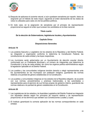 44
b) Después de aplicarse el cociente natural, si aún quedasen senadores por repartir, éstos se
asignarán por el método de resto mayor, siguiendo el orden decreciente de los restos de
votos no utilizados para cada uno de los partidos políticos.
6. En todo caso, en la asignación de senadores por el principio de representación
proporcional se seguirá el orden que tuviesen los candidatos en la lista nacional.
Título cuarto
De la elección de Gobernadores, legislaturas locales y Ayuntamientos
Capítulo Único
Disposiciones Generales
Artículo 19
1. Los poderes Ejecutivo y Legislativo de los estados de la República y del Distrito Federal,
se integrarán y organizarán conforme lo determina la Constitución Federal, las
constituciones de cada entidad y las leyes respectivas.
2. Los municipios serán gobernados por un Ayuntamiento de elección popular directa,
conformado por un Presidente Municipal y el número de integrantes que determine la
Constitución y la ley de cada entidad, así como los órganos político-administrativos según
la legislación aplicable en el Distrito Federal.
3. Los pueblos y las comunidades indígenas tendrán derecho a elegir representantes ante
los ayuntamientos en los municipios con población indígena, guardando las normas
relativas a la paridad de género establecidas en la Constitución.
4. Los pueblos y comunidades indígenas en los estados de la República elegirán, de acuerdo
con sus normas, procedimientos y prácticas tradicionales, a las autoridades o
representantes para el ejercicio de sus formas propias de gobierno interno, guardando las
normas relativas a la paridad de género establecidas en la Constitución.
Artículo 20
1. Las Legislaturas de los estados y la Asamblea Legislativa del Distrito Federal se integrarán
con diputados electos según los principios de mayoría relativa y de representación
proporcional, en los términos que señalen sus Constituciones Locales y Leyes.
2. El Instituto garantizará la correcta aplicación de las normas correspondientes en cada
entidad.
 