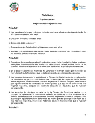 45
Título Quinto
Capítulo primero
Disposiciones complementarias
Artículo 21
1. Las elecciones federales ordinarias deberán celebrarse el primer domingo de junio del
año que corresponda, para elegir:
a) Diputados federales, cada tres años;
b) Senadores, cada seis años; y
c) Presidente de los Estados Unidos Mexicanos, cada seis años.
2. El día en que deban celebrarse las elecciones federales ordinarias será considerado como
no laborable en todo el territorio nacional.
Artículo 22
1. Cuando se declare nula una elección o los integrantes de la fórmula triunfadora resultaren
inelegibles, la convocatoria para la elección extraordinaria deberá emitirse dentro de los
cuarenta y cinco días siguientes a la conclusión de la última etapa del proceso electoral.
2. En el caso de vacantes de miembros del Congreso de la Unión electos por el principio de
mayoría relativa, la Cámara de que se trate convocará a elecciones extraordinarias.
3. Las vacantes de miembros propietarios de la Cámara de Diputados electos por el principio
de representación proporcional deberán ser cubiertas por los suplentes de la fórmula
electa respectiva. Si la vacante se presenta respecto de la fórmula completa, será cubierta
por aquella fórmula de candidatos del mismo partido que siga en el orden de la lista
regional respectiva, después de habérsele asignado los diputados que le hubieren
correspondido.
4. Las vacantes de miembros propietarios de la Cámara de Senadores electos por el
principio de representación proporcional deberán ser cubiertas por los suplentes de la
fórmula electa respectiva. Si la vacante se presenta respecto de la fórmula completa, será
cubierta por aquella fórmula de candidatos del mismo partido que siga en el orden de la
lista nacional respectiva, después de habérsele asignado los senadores que le hubieren
correspondido.
Artículo 23
 