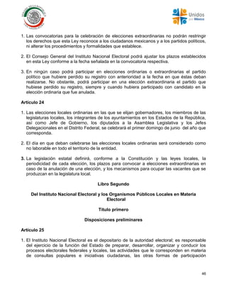 46
1. Las convocatorias para la celebración de elecciones extraordinarias no podrán restringir
los derechos que esta Ley reconoce a los ciudadanos mexicanos y a los partidos políticos,
ni alterar los procedimientos y formalidades que establece.
2. El Consejo General del Instituto Nacional Electoral podrá ajustar los plazos establecidos
en esta Ley conforme a la fecha señalada en la convocatoria respectiva.
3. En ningún caso podrá participar en elecciones ordinarias o extraordinarias el partido
político que hubiere perdido su registro con anterioridad a la fecha en que éstas deban
realizarse. No obstante, podrá participar en una elección extraordinaria el partido que
hubiese perdido su registro, siempre y cuando hubiera participado con candidato en la
elección ordinaria que fue anulada.
Artículo 24
1. Las elecciones locales ordinarias en las que se elijan gobernadores, los miembros de las
legislaturas locales, los integrantes de los ayuntamientos en los Estados de la República,
así como Jefe de Gobierno, los diputados a la Asamblea Legislativa y los Jefes
Delegacionales en el Distrito Federal, se celebrará el primer domingo de junio del año que
corresponda.
2. El día en que deban celebrarse las elecciones locales ordinarias será considerado como
no laborable en todo el territorio de la entidad.
3. La legislación estatal definirá, conforme a la Constitución y las leyes locales, la
periodicidad de cada elección, los plazos para convocar a elecciones extraordinarias en
caso de la anulación de una elección, y los mecanismos para ocupar las vacantes que se
produzcan en la legislatura local.
Libro Segundo
Del Instituto Nacional Electoral y los Organismos Públicos Locales en Materia
Electoral
Título primero
Disposiciones preliminares
Artículo 25
1. El Instituto Nacional Electoral es el depositario de la autoridad electoral; es responsable
del ejercicio de la función del Estado de preparar, desarrollar, organizar y conducir los
procesos electorales federales y locales, las actividades que le corresponden en materia
de consultas populares e iniciativas ciudadanas, las otras formas de participación
 