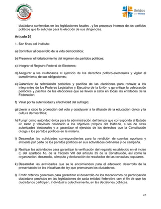 47
ciudadana contenidas en las legislaciones locales , y los procesos internos de los partidos
políticos que lo soliciten para la elección de sus dirigencias.
Artículo 26
1. Son fines del Instituto:
a) Contribuir al desarrollo de la vida democrática;
b) Preservar el fortalecimiento del régimen de partidos políticos;
c) Integrar el Registro Federal de Electores;
d) Asegurar a los ciudadanos el ejercicio de los derechos político-electorales y vigilar el
cumplimiento de sus obligaciones;
e) Garantizar la celebración periódica y pacífica de las elecciones para renovar a los
integrantes de los Poderes Legislativo y Ejecutivo de la Unión y garantizar la celebración
periódica y pacífica de las elecciones que se lleven a cabo en todas las entidades de la
Federación;
f) Velar por la autenticidad y efectividad del sufragio;
g) Llevar a cabo la promoción del voto y coadyuvar a la difusión de la educación cívica y la
cultura democrática;
h) Fungir como autoridad única para la administración del tiempo que corresponda al Estado
en radio y televisión destinado a los objetivos propios del Instituto, a los de otras
autoridades electorales y a garantizar el ejercicio de los derechos que la Constitución
otorga a los partidos políticos en la materia.
i) Desarrollar las actividades correspondientes para la rendición de cuentas oportuna y
eficiente por parte de los partidos políticos en sus actividades ordinarias y de campaña.
j) Realizar las actividades para garantizar la verificación del requisito establecido en el inciso
c) del apartado 1o. de la fracción VIII del artículo 35 de la Constitución, así como la
organización, desarrollo, cómputo y declaración de resultados de las consultas populares.
k) Desarrollar las actividades que se le encomienden para el adecuado desarrollo de la
presentación de las iniciativas de ley que promuevan los ciudadanos.
l) Emitir criterios generales para garantizar el desarrollo de los mecanismos de participación
ciudadana previstos en las legislaciones de cada entidad federativa con el fin de que los
ciudadanos participen, individual o colectivamente, en las decisiones públicas.
 