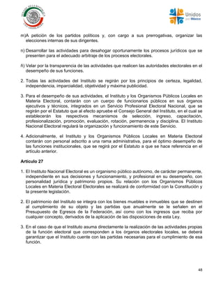 48
m)A petición de los partidos políticos y, con cargo a sus prerrogativas, organizar las
elecciones internas de sus dirigentes.
n) Desarrollar las actividades para desahogar oportunamente los procesos jurídicos que se
presenten para el adecuado arbitraje de los procesos electorales.
ñ) Velar por la transparencia de las actividades que realicen las autoridades electorales en el
desempeño de sus funciones.
2. Todas las actividades del Instituto se regirán por los principios de certeza, legalidad,
independencia, imparcialidad, objetividad y máxima publicidad.
3. Para el desempeño de sus actividades, el Instituto y los Organismos Públicos Locales en
Materia Electoral, contarán con un cuerpo de funcionarios públicos en sus órganos
ejecutivos y técnicos, integrados en un Servicio Profesional Electoral Nacional, que se
regirán por el Estatuto que al efecto apruebe el Consejo General del Instituto, en el cual se
establecerán los respectivos mecanismos de selección, ingreso, capacitación,
profesionalización, promoción, evaluación, rotación, permanencia y disciplina. El Instituto
Nacional Electoral regulará la organización y funcionamiento de este Servicio.
4. Adicionalmente, el Instituto y los Organismos Públicos Locales en Materia Electoral
contarán con personal adscrito a una rama administrativa, para el óptimo desempeño de
las funciones institucionales, que se regirá por el Estatuto a que se hace referencia en el
artículo anterior.
Artículo 27
1. El Instituto Nacional Electoral es un organismo público autónomo, de carácter permanente,
independiente en sus decisiones y funcionamiento, y profesional en su desempeño, con
personalidad jurídica y patrimonio propios. Su relación con los Organismos Públicos
Locales en Materia Electoral Electorales se realizará de conformidad con la Constitución y
la presente legislación.
2. El patrimonio del Instituto se integra con los bienes muebles e inmuebles que se destinen
al cumplimiento de su objeto y las partidas que anualmente se le señalen en el
Presupuesto de Egresos de la Federación, así como con los ingresos que reciba por
cualquier concepto, derivados de la aplicación de las disposiciones de esta Ley.
3. En el caso de que el Instituto asuma directamente la realización de las actividades propias
de la función electoral que corresponden a los órganos electorales locales, se deberá
garantizar que el Instituto cuente con las partidas necesarias para el cumplimiento de esa
función.
 