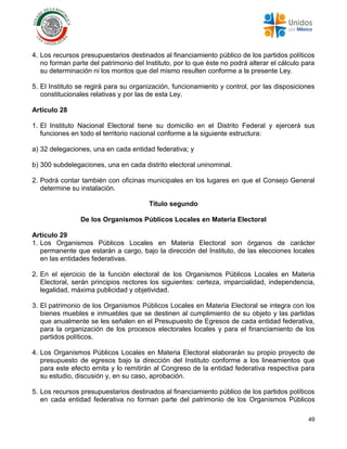 49
4. Los recursos presupuestarios destinados al financiamiento público de los partidos políticos
no forman parte del patrimonio del Instituto, por lo que éste no podrá alterar el cálculo para
su determinación ni los montos que del mismo resulten conforme a la presente Ley.
5. El Instituto se regirá para su organización, funcionamiento y control, por las disposiciones
constitucionales relativas y por las de esta Ley.
Artículo 28
1. El Instituto Nacional Electoral tiene su domicilio en el Distrito Federal y ejercerá sus
funciones en todo el territorio nacional conforme a la siguiente estructura:
a) 32 delegaciones, una en cada entidad federativa; y
b) 300 subdelegaciones, una en cada distrito electoral uninominal.
2. Podrá contar también con oficinas municipales en los lugares en que el Consejo General
determine su instalación.
Título segundo
De los Organismos Públicos Locales en Materia Electoral
Artículo 29
1. Los Organismos Públicos Locales en Materia Electoral son órganos de carácter
permanente que estarán a cargo, bajo la dirección del Instituto, de las elecciones locales
en las entidades federativas.
2. En el ejercicio de la función electoral de los Organismos Públicos Locales en Materia
Electoral, serán principios rectores los siguientes: certeza, imparcialidad, independencia,
legalidad, máxima publicidad y objetividad.
3. El patrimonio de los Organismos Públicos Locales en Materia Electoral se integra con los
bienes muebles e inmuebles que se destinen al cumplimiento de su objeto y las partidas
que anualmente se les señalen en el Presupuesto de Egresos de cada entidad federativa,
para la organización de los procesos electorales locales y para el financiamiento de los
partidos políticos.
4. Los Organismos Públicos Locales en Materia Electoral elaborarán su propio proyecto de
presupuesto de egresos bajo la dirección del Instituto conforme a los lineamientos que
para este efecto emita y lo remitirán al Congreso de la entidad federativa respectiva para
su estudio, discusión y, en su caso, aprobación.
5. Los recursos presupuestarios destinados al financiamiento público de los partidos políticos
en cada entidad federativa no forman parte del patrimonio de los Organismos Públicos
 