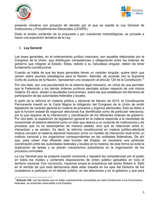5
presenta iniciativa con proyecto de decreto por el que se expide la Ley General de
Instituciones y Procedimientos Electorales (LEGIPE).
Dado el amplio contenido de la propuesta y por cuestiones metodológicas, se procede a
hacer una exposición temática de la Ley.
I. Ley General
Las leyes generales, en el ordenamiento jurídico mexicano, son aquellas elaboradas por el
Congreso de la Unión, que distribuyen competencias y obligaciones entre los órdenes de
gobierno que integran al Estado. Éstas, debido a su naturaleza singular, deben de tener
fundamento constitucional.
Cuando se habla de que las leyes generales tienen un carácter singular, quiere decir que
versan sobre asuntos estratégicos para la Nación. Además, de acuerdo con la Suprema
Corte de Justicia de la Nación, representan una excepción al artículo 124 de la Constitución.3
Por otro lado, son una peculiaridad en el sistema legal mexicano, en virtud de que permiten
que la Federación y los demás órdenes jurídicos parciales actúen respecto de una misma
materia. Es decir, aluden a facultades concurrentes, sobre las que establecen los términos de
participación de las autoridades federales y locales.
A partir de la reforma en materia política y electoral de febrero de 2014, el Constituyente
Permanente insertó en la Carta Magna la obligación del Congreso de la Unión de emitir
legislación de carácter general en materia de procesos y órganos electorales. Esto se debió a
que la función estatal de organizar elecciones fue identificada como de particular relevancia,
por lo que requiere de la intervención y coordinación de los diferentes órdenes de gobierno.
Por otro lado, la expedición de legislación general en la materia responde a la necesidad de
comprender al sistema electoral como un todo que abarca a un conjunto de instituciones y de
procesos que no se desempeñan de manera aislada, sino que se relacionan entre sí,
interactúan y se asisten. Es decir, la reforma constitucional en materia político-electoral
implica concebir el sistema electoral mexicano como un modelo de interacción dual entre un
instituto nacional y los organismos correspondientes en las entidades federativas. De ahí
que, para volver más eficiente esta función del Estado, es necesaria una particular
coordinación entre las autoridades federales y locales en la materia; de esta forma se evita la
duplicación de tareas y se prevén mecanismos subsidiarios en la organización de los
procesos comiciales.
La Ley General que se propone expedir conducirá y regulará las competencias por el poder
en todos los niveles y contendrá disposiciones de orden público aplicables en todo el
territorio nacional. Con convicción, hacemos propia la enseñanza del doctor Robert A. Dahl
en el sentido de que toda democracia debe estar basada en los ejes del Derecho de los
ciudadanos a participar en el debate público, en las elecciones y en el gobierno y que para
3
Artículo 124. Las facultades que no están expresamente concedidas por esta Constitución a los funcionarios
federales, se entienden reservadas a los Estados.
 