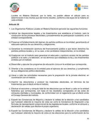 50
Locales en Materia Electoral, por lo tanto, no podrán alterar el cálculo para su
determinación ni los montos que del mismo resulten, conforme a las leyes de la materia en
cada entidad.
Artículo 30
1. Los Organismos Públicos Locales en Materia Electoral ejercerán las siguientes funciones:
a) Aplicar las disposiciones legales y los lineamientos que establezca el Instituto, para la
conducción de los procesos electorales y procedimientos de participación ciudadana, en la
entidad correspondiente.
b) Preservar el fortalecimiento del régimen de partidos políticos en la entidad, garantizando el
adecuado ejercicio de sus derechos y obligaciones;
c) Garantizar la ministración oportuna del financiamiento público a que tienen derechos los
partidos políticos locales y, en su caso, a los candidatos independientes, en la entidad;
d) Coadyuvar con el Instituto para garantizar el adecuado y oportuno acceso de los partidos
políticos a la radio y la televisión, en los términos que establezca la ley y los lineamientos
emitidos por el Instituto;
e) Desarrollar y ejecutar los programas de educación cívica en la entidad que corresponda;
f) Orientar a los ciudadanos en la entidad para el ejercicio de sus derechos y cumplimiento
de sus obligaciones político-electorales;
g) Llevar a cabo las actividades necesarias para la preparación de la jornada electoral, en
coordinación con el Instituto.
h) Imprimir los documentos y producir los materiales electorales, en términos de los
lineamientos que al efecto emita el Instituto;
i) Efectuar el escrutinio y cómputo total de las elecciones que se lleven a cabo en la entidad
federativa que corresponda, con base en los resultados consignados en las actas de
cómputos distritales y municipales, de conformidad con el reglamento que al efecto emita
el Consejo General del Instituto.
j) Expedir las Constancias de Mayoría y declarar la validez de la elección a los candidatos
que hubiesen obtenido la mayoría de votos así como la Constancia de Asignación a las
fórmulas de representación proporcional de las legislaturas locales, conforme al cómputo y
declaración de validez que efectúe el propio organismo;
k) Expedir las Constancias de Mayoría y declarar la validez de la elección a los candidatos
que hubiesen obtenido la mayoría de votos en las elecciones para la conformación de los
 