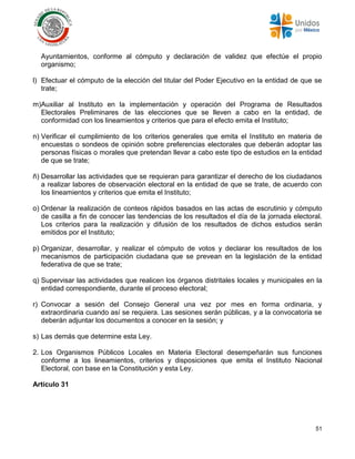 51
Ayuntamientos, conforme al cómputo y declaración de validez que efectúe el propio
organismo;
l) Efectuar el cómputo de la elección del titular del Poder Ejecutivo en la entidad de que se
trate;
m)Auxiliar al Instituto en la implementación y operación del Programa de Resultados
Electorales Preliminares de las elecciones que se lleven a cabo en la entidad, de
conformidad con los lineamientos y criterios que para el efecto emita el Instituto;
n) Verificar el cumplimiento de los criterios generales que emita el Instituto en materia de
encuestas o sondeos de opinión sobre preferencias electorales que deberán adoptar las
personas físicas o morales que pretendan llevar a cabo este tipo de estudios en la entidad
de que se trate;
ñ) Desarrollar las actividades que se requieran para garantizar el derecho de los ciudadanos
a realizar labores de observación electoral en la entidad de que se trate, de acuerdo con
los lineamientos y criterios que emita el Instituto;
o) Ordenar la realización de conteos rápidos basados en las actas de escrutinio y cómputo
de casilla a fin de conocer las tendencias de los resultados el día de la jornada electoral.
Los criterios para la realización y difusión de los resultados de dichos estudios serán
emitidos por el Instituto;
p) Organizar, desarrollar, y realizar el cómputo de votos y declarar los resultados de los
mecanismos de participación ciudadana que se prevean en la legislación de la entidad
federativa de que se trate;
q) Supervisar las actividades que realicen los órganos distritales locales y municipales en la
entidad correspondiente, durante el proceso electoral;
r) Convocar a sesión del Consejo General una vez por mes en forma ordinaria, y
extraordinaria cuando así se requiera. Las sesiones serán públicas, y a la convocatoria se
deberán adjuntar los documentos a conocer en la sesión; y
s) Las demás que determine esta Ley.
2. Los Organismos Públicos Locales en Materia Electoral desempeñarán sus funciones
conforme a los lineamientos, criterios y disposiciones que emita el Instituto Nacional
Electoral, con base en la Constitución y esta Ley.
Artículo 31
 