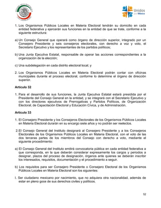 52
1. Los Organismos Públicos Locales en Materia Electoral tendrán su domicilio en cada
entidad federativa y ejercerán sus funciones en la entidad de que se trate, conforme a la
siguiente estructura:
a) Un Consejo General que operará como órgano de dirección superior, integrado por un
Consejero Presidente y seis consejeros electorales, con derecho a voz y voto, el
Secretario Ejecutivo y los representantes de los partidos políticos;
b) Una Junta Ejecutiva Estatal, responsable de operar las acciones correspondientes a la
organización de la elección;
c) Una subdelegación en cada distrito electoral local; y
2. Los Organismos Públicos Locales en Materia Electoral podrán contar con oficinas
municipales durante el proceso electoral, conforme lo determine el órgano de dirección
superior.
Artículo 32
1. Para el desarrollo de sus funciones, la Junta Ejecutiva Estatal estará presidida por el
Presidente del Consejo General en la entidad, y se integrará con el Secretario Ejecutivo y
con los directores ejecutivos de Prerrogativas y Partidos Políticos, de Organización
Electoral, de Capacitación Electoral y Educación Cívica, y de Administración.
Artículo 33
1. El Consejero Presidente y los Consejeros Electorales de los Organismos Públicos Locales
en Materia Electoral durarán en su encargo siete años y no podrán ser reelectos.
2.El Consejo General del Instituto designará al Consejero Presidente y a los Consejeros
Electorales de los Organismos Públicos Locales en Materia Electoral, con el voto de las
dos terceras partes de los miembros del Consejo con derecho a voto, mediante el
siguiente procedimiento:
a) El Consejo General del Instituto emitirá convocatoria pública en cada entidad federativa a
que corresponda, en la que deberán considerar expresamente los cargos y periodos a
designar, plazos del proceso de designación, órganos ante quienes se deberán inscribir
los interesados, requisitos, documentación y el procedimiento a seguir.
b) Los requisitos para ser Consejero Presidente o Consejero Electoral de los Organismos
Públicos Locales en Materia Electoral son los siguientes:
I. Ser ciudadano mexicano por nacimiento, que no adquiera otra nacionalidad, además de
estar en pleno goce de sus derechos civiles y políticos.
 