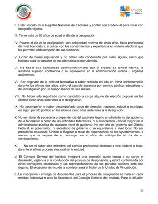 53
II. Estar inscrito en el Registro Nacional de Electores y contar con credencial para votar con
fotografía vigente.
III. Tener más de 30 años de edad al día de la designación
IV. Poseer al día de la designación, con antigüedad mínima de cinco años, título profesional
de nivel licenciatura, y contar con los conocimientos y experiencia en materia electoral que
les permitan el desempeño de sus funciones.
V. Gozar de buena reputación y no haber sido condenado por delito alguno, salvo que
hubiese sido de carácter de no intencional o imprudencial.
VI. No haber sido sancionado administrativamente por el órgano de control interno, la
auditoria superior, contraloría o su equivalente en la administración pública u órganos
autónomos.
VII. Ser originario de la entidad federativa o haber residido en ella en forma ininterrumpida
durante los últimos dos años, salvo el caso de ausencia por servicio público, educativos o
de investigación por un tiempo menor de seis meses.
VIII. No haber sido registrado como candidato a cargo alguno de elección popular en los
últimos cinco años anteriores a la designación.
IX. No desempeñar ni haber desempeñado cargo de dirección nacional, estatal o municipal
en algún partido político en los últimos cinco años anteriores a la designación.
X. No ser titular de secretaría o dependencia del gabinete legal o ampliado tanto del gobierno
de la federación o como de las entidades federativas, ni subsecretario u oficial mayor en la
administración pública de cualquier nivel de gobierno. No ser jefe de gobierno del Distrito
Federal, ni gobernador, ni secretario de gobierno o su equivalente a nivel local. No ser
presidente municipal, Síndico o Regidor o titular de dependencia de los Ayuntamientos, a
menos que se separe de su encargo con 4 años de anticipación al día de su
nombramiento.
XI. No ser ni haber sido miembro del servicio profesional electoral a nivel federal o local,
durante el último proceso electoral en la entidad.
c) El Consejo General del Instituto integrará una comisión quien tendrá a su cargo el
desarrollo, vigilancia y la conducción del proceso de designación, y estará conformada por
cinco consejeros electorales y las representaciones de los partidos políticos ante ese
órgano. El secretario técnico de la comisión será el titular de la Unidad de Vinculación.
d) La inscripción y entrega de documentos para el proceso de designación se hará en cada
entidad federativa o ante la Secretaría del Consejo General del Instituto. Para la difusión
 