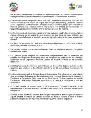 54
del proceso y recepción de documentación de los aspirantes, la Comisión se auxiliará de
los órganos desconcentrados del Instituto en las treinta y dos entidades federativas.
e) La Comisión deberá integrar tres listas con siete nombres de candidatos cada una por
entidad federativa para ocupar los cargos de Consejero Presidente y Consejero Electoral
de los Organismos Públicos Locales. De estas listas, la Comisión deberá presentar ante el
Consejo General para su designación un lista final por cada entidad, previo consenso con
los partidos políticos representados ante el Consejo General del Instituto.
f) La Comisión deberá desarrollar y programar una evaluación sobre los conocimientos en
materia electoral de los aspirantes que integren las tres listas por cada entidad, una
entrevista con el pleno de la comisión, y una ponderación sobre la idoneidad y capacidad
del perfil.
g) Las listas de propuestas de candidatos deberán considerar que no podrá haber más de
cuatro integrantes de un mismo género.
h) Los partidos políticos podrán realizar observaciones a las propuestas siempre que aporten
elementos de prueba.
i) La Comisión podrá allegarse de información complementaria para el desarrollo del
proceso de designación de las propuestas de integración de cada uno de los Consejos
Generales de los Organismos Públicos Locales en Materia Electoral en las entidades
federativas.
j) En todos los casos, los nombres contenidos en las propuestas, deberán cumplir con los
requisitos que establece la Constitución, esta ley y las de cada entidad federativa en la
materia.
k) La Comisión presentará al Consejo General la propuesta final integrada en una lista de
siete por entidad federativa, de los ciudadanos que ocuparán los cargos de Consejero
Presidente y Consejeros Electorales de los Organismos Públicos Locales en Materia
Electoral en cada entidad federativa, especificando el cargo y el periodo por el que son
designados.
l) El Consejo General del Instituto deberá publicar en el Diario Oficial de la Federación y el
equivalente en la entidad federativa, así como comunicar a las autoridades locales dicha
designación.
3. En caso de que ocurra una vacante de Consejero Presidente o de Consejero Electoral en
alguna entidad federativa, el Consejo General del Instituto llevará a cabo el mismo
procedimiento previsto en el párrafo anterior para cubrir la vacante respectiva.
 
