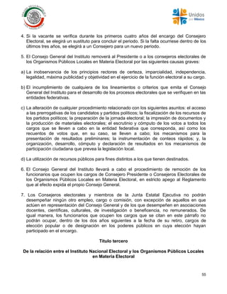 55
4. Si la vacante se verifica durante los primeros cuatro años del encargo del Consejero
Electoral, se elegirá un sustituto para concluir el periodo. Si la falta ocurriese dentro de los
últimos tres años, se elegirá a un Consejero para un nuevo periodo.
5. El Consejo General del Instituto removerá al Presidente o a los consejeros electorales de
los Organismos Públicos Locales en Materia Electoral por las siguientes causas graves:
a) La inobservancia de los principios rectores de certeza, imparcialidad, independencia,
legalidad, máxima publicidad y objetividad en el ejercicio de la función electoral a su cargo.
b) El incumplimiento de cualquiera de los lineamientos o criterios que emita el Consejo
General del Instituto para el desarrollo de los procesos electorales que se verifiquen en las
entidades federativas.
c) La alteración de cualquier procedimiento relacionado con los siguientes asuntos: el acceso
a las prerrogativas de los candidatos y partidos políticos; la fiscalización de los recursos de
los partidos políticos; la preparación de la jornada electoral; la impresión de documentos y
la producción de materiales electorales; el escrutinio y cómputo de los votos a todos los
cargos que se lleven a cabo en la entidad federativa que corresponda, así como los
recuentos de votos que, en su caso, se lleven a cabo; los mecanismos para la
presentación de resultados preliminares; la instrumentación de conteos rápidos; y, la
organización, desarrollo, cómputo y declaración de resultados en los mecanismos de
participación ciudadana que prevea la legislación local.
d) La utilización de recursos públicos para fines distintos a los que tienen destinados.
6. El Consejo General del Instituto llevará a cabo el procedimiento de remoción de los
funcionarios que ocupen los cargos de Consejero Presidente o Consejeros Electorales de
los Organismos Públicos Locales en Materia Electoral, en estricto apego al Reglamento
que al efecto expida el propio Consejo General.
7. Los Consejeros electorales y miembros de la Junta Estatal Ejecutiva no podrán
desempeñar ningún otro empleo, cargo o comisión, con excepción de aquellos en que
actúen en representación del Consejo General y de los que desempeñen en asociaciones
docentes, científicas, culturales, de investigación o beneficencia, no remunerados. De
igual manera, los funcionarios que ocupen los cargos que se citan en este párrafo no
podrán ocupar, dentro de los dos años siguientes a la fecha de su retiro, cargos de
elección popular o de designación en los poderes públicos en cuya elección hayan
participado en el encargo.
Título tercero
De la relación entre el Instituto Nacional Electoral y los Organismos Públicos Locales
en Materia Electoral
 