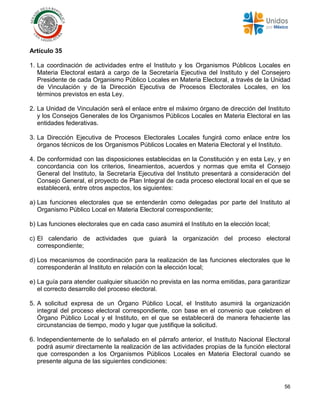 56
Artículo 35
1. La coordinación de actividades entre el Instituto y los Organismos Públicos Locales en
Materia Electoral estará a cargo de la Secretaría Ejecutiva del Instituto y del Consejero
Presidente de cada Organismo Público Locales en Materia Electoral, a través de la Unidad
de Vinculación y de la Dirección Ejecutiva de Procesos Electorales Locales, en los
términos previstos en esta Ley.
2. La Unidad de Vinculación será el enlace entre el máximo órgano de dirección del Instituto
y los Consejos Generales de los Organismos Públicos Locales en Materia Electoral en las
entidades federativas.
3. La Dirección Ejecutiva de Procesos Electorales Locales fungirá como enlace entre los
órganos técnicos de los Organismos Públicos Locales en Materia Electoral y el Instituto.
4. De conformidad con las disposiciones establecidas en la Constitución y en esta Ley, y en
concordancia con los criterios, lineamientos, acuerdos y normas que emita el Consejo
General del Instituto, la Secretaría Ejecutiva del Instituto presentará a consideración del
Consejo General, el proyecto de Plan Integral de cada proceso electoral local en el que se
establecerá, entre otros aspectos, los siguientes:
a) Las funciones electorales que se entenderán como delegadas por parte del Instituto al
Organismo Público Local en Materia Electoral correspondiente;
b) Las funciones electorales que en cada caso asumirá el Instituto en la elección local;
c) El calendario de actividades que guiará la organización del proceso electoral
correspondiente;
d) Los mecanismos de coordinación para la realización de las funciones electorales que le
corresponderán al Instituto en relación con la elección local;
e) La guía para atender cualquier situación no prevista en las norma emitidas, para garantizar
el correcto desarrollo del proceso electoral.
5. A solicitud expresa de un Órgano Público Local, el Instituto asumirá la organización
integral del proceso electoral correspondiente, con base en el convenio que celebren el
Órgano Público Local y el Instituto, en el que se establecerá de manera fehaciente las
circunstancias de tiempo, modo y lugar que justifique la solicitud.
6. Independientemente de lo señalado en el párrafo anterior, el Instituto Nacional Electoral
podrá asumir directamente la realización de las actividades propias de la función electoral
que corresponden a los Organismos Públicos Locales en Materia Electoral cuando se
presente alguna de las siguientes condiciones:
 