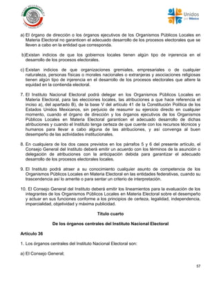 57
a) El órgano de dirección o los órganos ejecutivos de los Organismos Públicos Locales en
Materia Electoral no garanticen el adecuado desarrollo de los procesos electorales que se
lleven a cabo en la entidad que corresponda.
b)Existan indicios de que los gobiernos locales tienen algún tipo de injerencia en el
desarrollo de los procesos electorales.
c) Existan indicios de que organizaciones gremiales, empresariales o de cualquier
naturaleza, personas físicas o morales nacionales o extranjeras y asociaciones religiosas
tienen algún tipo de injerencia en el desarrollo de los procesos electorales que altere la
equidad en la contienda electoral.
7. El Instituto Nacional Electoral podrá delegar en los Organismos Públicos Locales en
Materia Electoral, para las elecciones locales, las atribuciones a que hace referencia el
inciso a), del apartado B), de la base V del artículo 41 de la Constitución Política de los
Estados Unidos Mexicanos, sin perjuicio de reasumir su ejercicio directo en cualquier
momento, cuando el órgano de dirección y los órganos ejecutivos de los Organismos
Públicos Locales en Materia Electoral garanticen el adecuado desarrollo de dichas
atribuciones y cuando el Instituto tenga certeza de que cuente con los recursos técnicos y
humanos para llevar a cabo alguna de las atribuciones, y así convenga al buen
desempeño de las actividades institucionales.
8. En cualquiera de los dos casos previstos en los párrafos 5 y 6 del presente artículo, el
Consejo General del Instituto deberá emitir un acuerdo con los términos de la asunción o
delegación de atribuciones con la anticipación debida para garantizar el adecuado
desarrollo de los procesos electorales locales.
9. El Instituto podrá atraer a su conocimiento cualquier asunto de competencia de los
Organismos Públicos Locales en Materia Electoral en las entidades federativas, cuando su
trascendencia así lo amerite o para sentar un criterio de interpretación.
10. El Consejo General del Instituto deberá emitir los lineamientos para la evaluación de los
integrantes de los Organismos Públicos Locales en Materia Electoral sobre el desempeño
y actuar en sus funciones conforme a los principios de certeza, legalidad, independencia,
imparcialidad, objetividad y máxima publicidad.
Título cuarto
De los órganos centrales del Instituto Nacional Electoral
Artículo 36
1. Los órganos centrales del Instituto Nacional Electoral son:
a) El Consejo General;
 