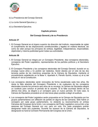 58
b) La Presidencia del Consejo General;
c) La Junta General Ejecutiva; y
d) La Secretaría Ejecutiva.
Capítulo primero
Del Consejo General y de su Presidencia
Artículo 37
1. El Consejo General es el órgano superior de dirección del Instituto, responsable de vigilar
el cumplimiento de las disposiciones constitucionales y legales en materia electoral, así
como de velar porque los principios de certeza, legalidad, independencia, imparcialidad,
objetividad y máxima publicidad guíen todas sus actividades.
Artículo 38
1. El Consejo General se integra por un Consejero Presidente, diez consejeros electorales,
consejeros del Poder Legislativo, representantes de los partidos políticos y el Secretario
Ejecutivo.
2. El Consejero Presidente y los consejeros electorales del Consejo General, durarán en su
encargo nueve años y no podrán ser reelectos. Serán electos por el voto de las dos
terceras partes de los miembros presentes de la Cámara de Diputados, mediante el
procedimiento establecido en la Base V, Apartado A, Párrafo Quinto, incisos a) al e) del
artículo 41 de la Constitución.
3. Los consejeros electorales serán renovados de forma escalonada cada tres años. De
darse la falta absoluta del Consejero Presidente o de cualquiera de los consejeros
electorales durante los primeros seis años de su encargo, la Cámara de Diputados elegirá
un sustituto para concluir el período de la vacante. Si la falta ocurriese dentro de los
últimos tres años, se elegirá a un consejero para un nuevo período. En todo caso, la
Cámara de Diputados procederá en el más breve plazo posible a elegir al sustituto.
4. Los consejeros del Poder Legislativo serán propuestos en la Cámara de Diputados por los
grupos parlamentarios con afiliación de partido en alguna de las Cámaras. Sólo habrá un
consejero por cada grupo parlamentario, no obstante su reconocimiento en ambas
Cámaras del Congreso de la Unión. Los consejeros del Poder Legislativo concurrirán a las
sesiones del Consejo General con voz, pero sin voto. Por cada propietario podrán
designarse hasta dos suplentes. Durante los recesos de la Cámara de Diputados, la
designación la hará la Comisión Permanente del Congreso de la Unión.
 